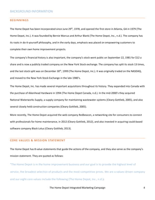 The Home Depot Integrated Marketing Campaign 4
BACKGROUND INFORMATION
BEGINNINGS
The Home Depot has been incorporated since June 29th
, 1978, and opened the first store in Atlanta, GA in 1979 (The
Home Depot, Inc.). It was founded by Bernie Marcus and Arthur Blank (The Home Depot, Inc., n.d.). The company has
its roots in do-it-yourself philosophy, and in the early days, emphasis was placed on empowering customers to
complete their own home improvement projects.
The company’s financial history is also important, the company’s stock went public on September 22, 1981 for $12 a
share and is now a publicly traded company on the New York Stock exchange. The company has split its stock 13 times,
and the last stock split was on December 30th
, 1999 (The Home Depot, Inc.). It was originally traded on the NASDAQ,
and moved to the New York Stock Exchange in the late 1980’s.
The Home Depot, Inc. has made several important acquisitions throughout its history. They expanded into Canada with
the purchase of Aikenhead Hardware in 1994 (The Home Depot Canada, n.d.). In the mid-2000’s they acquired
National Waterworks Supply, a supply company for maintaining wastewater systems (Cleary Gottlieb, 2005), and also
several closely held construction companies (Cleary Gottlieb, 2005).
More recently, The Home Depot acquired the web company Redbeacon, a networking site for consumers to connect
with professionals for home maintenance, in 2012 (Cleary Gottlieb, 2012), and also invested in acquiring could-based
software company Black Lotus (Cleary Gottlieb, 2013).
CORE VALUES & MISSION STATEMENT
The Home Depot has 8 value statements that guide the actions of the company, and they also serve as the company’s
mission statement. They are quoted as follows:
“The Home Depot is in the home improvement business and our goal is to provide the highest level of
service, the broadest selection of products and the most competitive prices. We are a values-driven company
and our eight core values include the following (The Home Depot, Inc., n.d.):
 