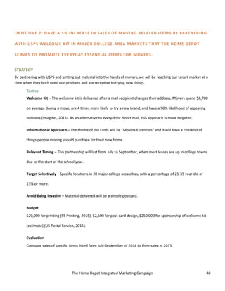 The Home Depot Integrated Marketing Campaign 40
OBJECTIVE 2: HAVE A 5% INCREASE IN SALES OF MOVING RELATED ITEMS BY PARTNERING
WITH USPS WELCOME KIT IN MAJOR COLLEGE-AREA MARKETS THAT THE HOME DEPOT
SERVES TO PROMOTE EVERYDAY ESSENTIAL ITEMS FOR MOVERS.
STRATEGY
By partnering with USPS and getting out material into the hands of movers, we will be reaching our target market at a
time when they both need our products and are receptive to trying new things.
Tactics
Welcome Kit – The welcome kit is delivered after a mail recipient changes their address. Movers spend $8,700
on average during a move, are 4 times more likely to try a new brand, and have a 90% likelihood of repeating
business (Imagitas, 2015). As an alternative to every door direct mail, this approach is more targeted.
Informational Approach – The theme of the cards will be “Movers Essentials” and it will have a checklist of
things people moving should purchase for their new home.
Relevant Timing – This partnership will last from July to September, when most leases are up in college towns
due to the start of the school year.
Target Selectively – Specific locations in 20 major college area cities, with a percentage of 25-35 year old of
25% or more.
Avoid Being Invasive – Material delivered will be a simple postcard.
Budget
$20,000 for printing (55 Printing, 2015), $2,500 for post card design, $250,000 for sponsorship of welcome kit
(estimate) (US Postal Service, 2015).
Evaluation
Compare sales of specific items listed from July-September of 2014 to their sales in 2015.
 