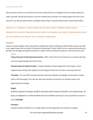 The Home Depot Integrated Marketing Campaign 42
SALES PROMOTION
Sales promotion serves as an accelerator to the other components of our campaign to push our target audience to
make a purchase. We will be focusing on consumer oriented sales promotion. Our loyalty program will serve as the
avenue for our sales promotion efforts, and digital media will be an important disseminator of promotional offers.
OBJECTIVE 1: OBTAIN A TRIAL FROM 10% OF OUR TARGET MARKET USING SALES
PROMOTION GEARED TOWARDS BRAND NEW CUSTOMERS, AND HAVE A REPURCHASE RATE
OF 50% BEFORE THE END OF THE 12 MONTH CAMPAIGN.
STRATEGY
Using our rewards program, which also builds our database for direct marketing, we will distribute coupons and sales
to our target market with our specific “Connected to Home Depot” theme. While all of our customers will continue to
get deals, the message will be geared towards our target market and offered on products renters may need as well.
Tactics
Unique Discounts for New Rewards Customers – Offer a deep, 15% one-time discount to customers who sign
up for our rewards program for the first time.
Placing Coupons for Repeat Purchase – Using our database of those registered for the program, send a
targeted coupon 30 days after signing up for the program if they have not made a second purchase yet.
Promotion – The new offer should be promoted instore by employees and signage, and also with a rotating
slider on the home page. This is also the ‘deal’ that should be mentioned in our television spots at the
beginning of the campaign.
Budget
$5,000 for targeted email design, $5,000 for web page collateral design and $5,000 in-store display design. (TV
Spots are budgeted for in Traditional Media Section) $110,000 for printing of in-store sign ($50 per store) for a
total of $125,000
Evaluation
Compare Rewards Enrollment in our target market from the beginning to the end of the campaign.
 