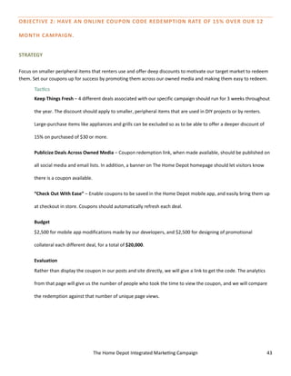 The Home Depot Integrated Marketing Campaign 43
OBJECTIVE 2: HAVE AN ONLINE COUPON CODE REDEMPTION RATE OF 15% OVER OUR 12
MONTH CAMPAIGN.
STRATEGY
Focus on smaller peripheral items that renters use and offer deep discounts to motivate our target market to redeem
them. Set our coupons up for success by promoting them across our owned media and making them easy to redeem.
Tactics
Keep Things Fresh – 4 different deals associated with our specific campaign should run for 3 weeks throughout
the year. The discount should apply to smaller, peripheral items that are used in DIY projects or by renters.
Large-purchase items like appliances and grills can be excluded so as to be able to offer a deeper discount of
15% on purchased of $30 or more.
Publicize Deals Across Owned Media – Coupon redemption link, when made available, should be published on
all social media and email lists. In addition, a banner on The Home Depot homepage should let visitors know
there is a coupon available.
“Check Out With Ease” – Enable coupons to be saved in the Home Depot mobile app, and easily bring them up
at checkout in store. Coupons should automatically refresh each deal.
Budget
$2,500 for mobile app modifications made by our developers, and $2,500 for designing of promotional
collateral each different deal, for a total of $20,000.
Evaluation
Rather than display the coupon in our posts and site directly, we will give a link to get the code. The analytics
from that page will give us the number of people who took the time to view the coupon, and we will compare
the redemption against that number of unique page views.
 