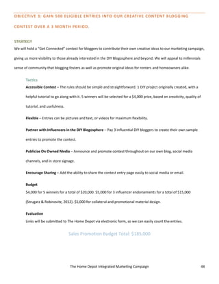 The Home Depot Integrated Marketing Campaign 44
OBJECTIVE 3: GAIN 500 ELIGIBLE ENTRIES INTO OUR CREATIVE CONTENT BLOGGING
CONTEST OVER A 3 MONTH PERIOD.
STRATEGY
We will hold a “Get Connected” contest for bloggers to contribute their own creative ideas to our marketing campaign,
giving us more visibility to those already interested in the DIY Blogosphere and beyond. We will appeal to millennials
sense of community that blogging fosters as well as promote original ideas for renters and homeowners alike.
Tactics
Accessible Contest – The rules should be simple and straightforward. 1 DIY project originally created, with a
helpful tutorial to go along with it. 5 winners will be selected for a $4,000 prize, based on creativity, quality of
tutorial, and usefulness.
Flexible – Entries can be pictures and text, or videos for maximum flexibility.
Partner with Influencers in the DIY Blogosphere – Pay 3 influential DIY bloggers to create their own sample
entries to promote the contest.
Publicize On Owned Media – Announce and promote contest throughout on our own blog, social media
channels, and in store signage.
Encourage Sharing – Add the ability to share the contest entry page easily to social media or email.
Budget
$4,000 for 5 winners for a total of $20,000. $5,000 for 3 influencer endorsements for a total of $15,000
(Strugatz & Robinovitz, 2012). $5,000 for collateral and promotional material design.
Evaluation
Links will be submitted to The Home Depot via electronic form, so we can easily count the entries.
Sales Promotion Budget Total: $185,000
 