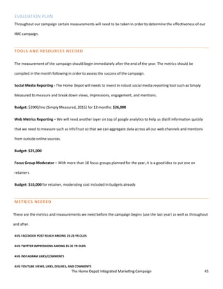 The Home Depot Integrated Marketing Campaign 45
EVALUATION PLAN
Throughout our campaign certain measurements will need to be taken in order to determine the effectiveness of our
IMC campaign.
TOOLS AND RESOURCES NEEDED
The measurement of the campaign should begin immediately after the end of the year. The metrics should be
compiled in the month following in order to assess the success of the campaign.
Social Media Reporting - The Home Depot will needs to invest in robust social media reporting tool such as Simply
Measured to measure and break down views, impressions, engagement, and mentions.
Budget: $2000/mo (Simply Measured, 2015) for 13 months: $26,000
Web Metrics Reporting – We will need another layer on top of google analytics to help us distill information quickly
that we need to measure such as InfoTrust so that we can aggregate data across all our web channels and mentions
from outside online sources.
Budget: $25,000
Focus Group Moderator – With more than 10 focus groups planned for the year, it is a good idea to put one on
retainers
Budget: $10,000 for retainer, moderating cost included in budgets already
METRICS NEEDED
These are the metrics and measurements we need before the campaign begins (use the last year) as well as throughout
and after.
AVG FACEBOOK POST REACH AMONG 25-25 YR OLDS
AVG TWITTER IMPRESSIONS AMONG 25-35 YR OLDS
AVG INSTAGRAM LIKES/COMMENTS
AVG YOUTUBE VIEWS, LIKES, DISLIKES, AND COMMENTS
 