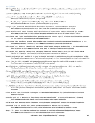 The Home Depot Integrated Marketing Campaign 47
REFERENCES
55 Printing. (2015). Cheap Every Door Direct Mail. Retrieved from 55Printing.com: http://www.55printing.com/cheap-every-door-direct-mail-
eddm-printing/
Ace Hardware. (2015, October 17). Marketing. Retrieved from Ace International: http://www.acehardwareintl.com/retail/marketing/
Ackroyd, J., & Venhuizen, J. (n.d.). Corporate Overview. Retrieved August 29, 2015, from Ace Hardware:
http://www.acehardware.com/corp/index.jsp?page=about
Brown, J. M. (2015, March 11). Homeownership Rates by Age Group. Retrieved from The Reformed Broker:
http://thereformedbroker.com/2015/03/11/homeownership-rates-by-age-group/
Caplinger, D. (2014, December 9). 3 Trends That Could Threaten Home Depot's Record Run. Retrieved from The Motley Fool:
http://www.fool.com/investing/general/2014/12/09/3-trends-that-could-threaten-home-depots-record-ru.aspx
Cipriani, M. (2015, June 15). Veteran says he was denied a discount because he was not disabled. Retrieved September 5, 2015, from AOL:
http://www.aol.com/article/2015/06/15/veteran-says-he-was-denied-a-discount-because-he-was-not-disable/21196035/
Cleary Gottlieb. (2005, July 20). Home Depot in National Waterworks Acquisition. Retrieved August 25, 2015, from Cleary Gottlieb Steen & Hamilton
LLP: http://www.cgsh.com/experience/detail.aspx?experience=625
Cleary Gottlieb. (2005, February 28). The Home Depot and White Cap in Acquisition of Construction Supply Business. Retrieved August 25, 2015,
from Cleary Gottlieb Steen & Hamilton LLP: http://www.cgsh.com/experience/detail.aspx?experience=780
Cleary Gottlieb. (2012, January 20). The Home Depot in Acquisition of Web Company Redbeacon. Retrieved August 25, 2015, from Cleary Gottlieb
Steen & Hamilton LLP: http://www.cgsh.com/the_home_depot_in_acquisition_of_web_company_redbeacon/
Cleary Gottlieb. (2013, January 29). The Home Depot in Acquisition of BlackLocus. Retrieved August 25, 2015, from Cleary Gottlieb Steen &
Hamilton LLP | Experience: http://www.cgsh.com/the_home_depot_in_acquisition_of_blacklocus/
Consoli, J. (2015, April 01). MBPT Spotlight: The 18 Shows You Should be Advertising In To Reach Millennials. Retrieved from Broadcasting & Cable:
http://www.broadcastingcable.com/news/upfront-central/mbpt-spotlight-18-shows-you-should-be-advertising-reach-millennials/139335
Earnst & Young PLLC. (2015, February 24). Ace Hardware Corporation 2014 Annual Report. Retrieved from Our Company; ace Hardware:
http://ourcompany.acehardware.com/news/pdfs/2014Q4financialreport.pdf
Egan, J. (2015, January 22). 18 statistics that marketers need to know about millennials. Retrieved September 7, 2015, from LeadsCon:
http://www.leadscon.com/18-statistics-that-marketers-need-to-know-about-millennials/
eMarketer. (2014, April 28). Lowe's Digital Strategy Looks Beyond Ecommerce. Retrieved from eMarketer:
http://www.emarketer.com/Article/Lowes-Digital-Strategy-Looks-Beyond-Ecommerce/1011374
Engal, C. (2002, February18 2002). Home Depot, Brand Champ. Retrieved August 26, 2015, from Furniture Today:
http://www.furnituretoday.com/article/460791-home-depot-brand-champ
Fromm, J. (2014, October 2). Will The Millennial Generation Kill Home Depot? Retrieved from Forbes Leadership:
http://www.forbes.com/sites/jefffromm/2014/10/02/will-the-millennial-generation-kill-home-depot/
Gara, T. (2014, August 20). Home Depot Wants Fewer Print Ads, More ‘Interconnected Retail and Technology’ . Retrieved from The Wall Street
Journal: http://blogs.wsj.com/corporate-intelligence/2014/08/20/home-depot-wants-less-print-ads-more-interconnected-retail-and-
technology/
Giustino, N. (2015, August 10). Instagram Advertising and Costs. Retrieved from Penna Powers: http://www.pennapowers.com/instagram-
advertising-and-costs/
Google, Inc. (2015, April 21). Rolling out the mobile-friendly update. Retrieved September 3, 2015, from Google Webmaster Central Blog:
http://googlewebmastercentral.blogspot.com/2015/04/rolling-out-mobile-friendly-update.html
Gose, B. (2013). Home Depot pours millions of dollars into housing for men and women veterans. Retrieved from Chronicle Of Philanthropy.
Greenfield, R. (2014, June 2). Proven tactics to make your PR campaign a success. Retrieved from Fast Company:
http://www.fastcompany.com/3032529/most-creative-people/proven-tactics-to-make-your-pr-campaign-a-success
Hejny, C. (2015, January 2015). How Small to Medium-Sized Businesses Can Advertise on Instagram. Retrieved from Socially Stacked:
http://www.sociallystacked.com/2015/01/advertise-instagram-small-medium-sized-business/
 
