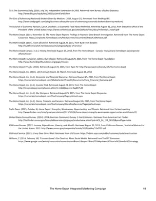 The Home Depot Integrated Marketing Campaign 49
TED: The Economics Daily. (2005, July 29). Independent contractors in 2005. Retrieved from Bureau of Labor Statistics:
http://www.bls.gov/opub/ted/2005/jul/wk4/art05.htm
The Cost of Advertising Nationally Broken Down by Medium. (2015, August 21). Retrieved from WebPage FX:
http://www.webpagefx.com/blog/business-advice/the-cost-of-advertising-nationally-broken-down-by-medium/
The Council of Economic Advisors. (2014, October). 15 Economic Facts About Millenials. Retrieved August 31, 2015, from Executive Office of the
President of the United States: https://www.whitehouse.gov/sites/default/files/docs/millennials_report.pdf
The Home Depot. (2014, November 6). The Home Depot Reports Findings in Payment Data Breach Investigation. Retrieved from The Home Depot
Corporate: https://corporate.homedepot.com/MediaCenter/Documents/Press%20Release.pdf
The Home Depot. (2015). Faces of Service. Retrieved August 29, 2015, from Built From Scratch:
http://builtfromscratch.homedepot.com/category/faces-of-service/
The Home Depot Canada. (n.d.). History. Retrieved August 25, 2015, from The Home Depot - Canada: http://www.homedepot.ca/corporate-
affairs/history
The Home Depot Foundation. (2015). Our Mission. Retrieved August 29, 2015, from The Home Depot Foundation:
http://www.homedepotfoundation.org/page/mission
The Home Depot TV Ads. (2015). Retrieved August 29, 2015, from iSpot TV: http://www.ispot.tv/brands/Afh/the-home-depot
The Home Depot, Inc. (2015). 2014 Annual Report. 26: March. Retrieved August 25, 2015
The Home Depot, Inc. (n.d.). Corporate and Financial Overview. Retrieved August 25, 2015, from The Home Depot:
https://corporate.homedepot.com/MediaCenter/PressKit/Documents/Corp_Financial_Overview.pdf
The Home Depot, Inc. (n.d.). Investor FAQ. Retrieved August 28, 2015, from THe Home Depot:
http://ir.homedepot.com/phoenix.zhtml?c=63646&p=irol-faq#37549
The Home Depot, Inc. (n.d.). Our Company. Retrieved August 25, 2015, from The Home Depot Corporate:
https://corporate.homedepot.com/OurCompany/Pages/default.aspx
The Home Depot, Inc. (n.d.). Stores, Products, and Services. Retrieved August 26, 2015, from The Home Depot:
https://corporate.homedepot.com/OurCompany/StoreProdServices/Pages/default.aspx
Trefis Team. (2015, October 6). Home Depot: Strengths, Weaknesses, Opportunities, and Threats. Retrieved from Forbes Investing:
http://www.forbes.com/sites/greatspeculations/2015/10/06/home-depot-strengths-weaknesses-opportunities-and-threats/2/
United States Census Bureau. (2014). 2014 American Community Survey 1-Year Estimates. Retrieved from American Fact Finder:
http://factfinder.census.gov/faces/tableservices/jsf/pages/productview.xhtml?pid=ACS_14_1YR_S0101&prodType=table
US Census Bureau. (2012). Income, Expenditures, Poverty, and Wealth. Retrieved August 29, 2015, from US Census Bureau , Statistical Abstract of
the United States: 2012: http://www.census.gov/compendia/statab/2012/tables/12s0703.pdf
US Postal Service. (2015). Every Door Direct Mail. Retrieved from USPS.com: https://eddm.usps.com/eddm/customer/routeSearch.action
Williams, Z. (2014, February 16). 7 Lessons Lowe’s Can Teach us About Social Media. Retrieved from The DIY Consumer:
https://www.google.com/webhp?sourceid=chrome-instant&ion=1&espv=2&ie=UTF-8#q=lowes%20social%20media%20strategy
 
