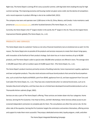 The Home Depot Integrated Marketing Campaign 7
Right now, The Home Depot is coming off of a very successful summer, with big-ticket items leading the way for high
summer earnings. The improving economy and housing market are given some credit, but the decline of competitors
and a recent expansion in product offerings is also to be credited (Kell, 2015).
The company now owns and operates over 2,200 stores in the US, China, Mexico, and Canada. It also maintains a web
presence at www.homedepot.com, and other localized domains (The Home Depot, Inc., n.d.).
Currently, the Home Depot is the 5th
largest retailer in the world, the 4th
largest in the US. They are the largest Home
Improvement Retailer globally (The Home Depot, Inc., n.d.).
PRODUCTS AND SERVICES
The Home Depot views its customers’ homes as not only a financial investment, but an emotional one as well. For this
reason, The Home Depot aims to provide all the products and services necessary to create their dream living space,
with innovation at the forefront of their product strategy. Each store has an in-store inventory of up to 40,000
products, and The Home Depot is able to special order 250,000 other products not offered in store. The average store
is 105,000 square feet, with an outdoor space of 23,000 square feet. (The Home Depot, Inc., n.d.).
The Home Depot’s product inventory primarily consists of building materials, home improvement supplies, appliances
and lawn and garden products. They also stock exclusive and house brand products that cannot be found anywhere
else, such as tools from Ryobi and RIDGID, paint from BEHR, appliances from LG, and lawn equipment from Toro and
Cub Cadet (The Home Depot, Inc., n.d.). They have also created brands when no national brand exists, such as Its
Hampton Bay brand ceiling fans, and they have also on a limited basis developed licensed branded products such as
Thomasville kitchen cabinets (Engal, 2002).
Services are also a part of The Home Depot’s offering. These services are broken down into four categories: Home
Services, Serving the Pro Customer, Free How-to Clinics, and Kid’s Workshops. Home Services allows access to pre-
screened independent contractors to complete jobs for them. The consultations are often free and on-site. On the
other side of the equation, Serving the Pro Customer targets the contractors and workers themselves, offering service
and support to make them more successful. They enjoy a dedicated service desk, loyalty program, credit, and other
 