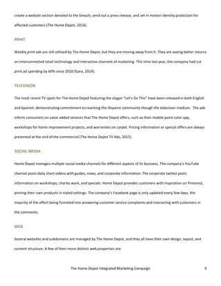 The Home Depot Integrated Marketing Campaign 9
create a website section devoted to the breach, send out a press release, and set in motion identity protection for
affected customers (The Home Depot, 2014).
PRINT
Weekly print ads are still utilized by The Home Depot, but they are moving away from it. They are seeing better returns
on interconnected retail technology and interactive channels of marketing. This time last year, the company had cut
print ad spending by 60% since 2010 (Gara, 2014).
TELEVISION
The most recent TV spots for The Home Depot featuring the slogan “Let’s Do This” have been released in both English
and Spanish, demonstrating commitment to reaching the Hispanic community though the television medium. The ads
inform consumers on value added services that The Home Depot offers, such as their mobile paint color app,
workshops for home improvement projects, and warranties on carpet. Pricing information or special offers are always
presented at the end of the commercial (The Home Depot TV Ads, 2015).
SOCIAL MEDIA
Home Depot manages multiple social media channels for different aspects of its business. The company’s YouTube
channel posts daily short videos with guides, news, and corporate information. The corporate twitter posts
information on workshops, charity work, and specials. Home Depot provides customers with inspiration on Pinterest,
pinning their own products in styled settings. The company’s Facebook page is only updated every few days, the
majority of the effort being funneled into answering customer service complaints and interacting with customers in
the comments.
WEB
Several websites and subdomains are managed by The Home Depot, and they all have their own design, layout, and
content structure. A few of their more distinct web properties are:
 