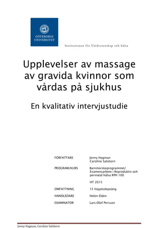 Jenny Hagman, Caroline Salsborn
Institutionen för Vårdvetenskap och hälsa
Upplevelser av massage
av gravida kvinnor som
vårdas på sjukhus
En kvalitativ intervjustudie
FÖRFATTARE Jenny Hagman
Caroline Salsborn
PROGRAM/KURS Barnmorskeprogrammet/
Examensarbete i Reproduktiv och
perinatal hälsa RPH 100
HT 2015
OMFATTNING 15 högskolepoäng
HANDLEDARE Helen Elden
EXAMINATOR Lars-Olof Persson
 