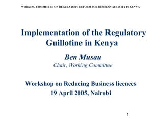 1
WORKING COMMITTEE ON REGULATORY REFORM FOR BUSINESS ACTIVITY IN KENYA
Implementation of the Regulatory
Guillotine in Kenya
Ben Musau
Chair, Working Committee
Workshop on Reducing Business licences
19 April 2005, Nairobi
 