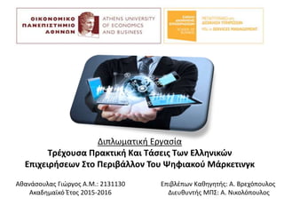 Διπλωματική Εργασία
Τρέχουσα Πρακτική Και Τάσεις Των Ελληνικών
Επιχειρήσεων Στο Περιβάλλον Του Ψηφιακού Μάρκετινγκ
Αθανάσουλας Γιώργος Α.Μ.: 2131130
Ακαδημαϊκό Έτος 2015-2016
Επιβλέπων Καθηγητής: Α. Βρεχόπουλος
Διευθυντής ΜΠΣ: Α. Νικολόπουλος
 