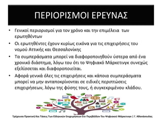 ΠΕΡΙΟΡΙΣΜΟΙ ΕΡΕΥΝΑΣ
• Γενικοί περιορισμοί για τον χρόνο και την επιμέλεια των
ερωτηθέντων
• Οι ερωτηθέντες έχουν κυρίως εικόνα για τις επιχειρήσεις του
νομού Αττικής και Θεσσαλονίκης
• Τα συμπεράσματα μπορεί να διαφοροποιηθούν ύστερα από ένα
χρονικό διάστημα, λόγω του ότι το Ψηφιακό Μάρκετινγκ συνεχώς
εξελίσσεται και διαφοροποιείται.
• Αφορά γενικά όλες τις επιχειρήσεις και κάποια συμπεράσματα
μπορεί να μην ανταποκρίνονται σε ειδικές περιπτώσεις
επιχειρήσεων, λόγω της φύσης τους, ή συγκεκριμένου κλάδου.
Τρέχουσα Πρακτική Και Τάσεις Των Ελληνικών Επιχειρήσεων Στο Περιβάλλον Του Ψηφιακού Μάρκετινγκ | Γ. Αθανάσουλας
 