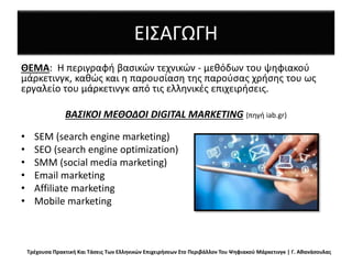 ΕΙΣΑΓΩΓΗ
ΘΕΜΑ: Η περιγραφή βασικών τεχνικών - μεθόδων του ψηφιακού
μάρκετινγκ, καθώς και η παρουσίαση της παρούσας χρήσης του ως
εργαλείο του μάρκετινγκ από τις ελληνικές επιχειρήσεις.
ΒΑΣΙΚΟΙ ΜΕΘΟΔΟΙ DIGITAL MARKETING (πηγή iab.gr)
• SEM (search engine marketing)
• SEO (search engine optimization)
• SMM (social media marketing)
• Email marketing
• Affiliate marketing
• Mobile marketing
Τρέχουσα Πρακτική Και Τάσεις Των Ελληνικών Επιχειρήσεων Στο Περιβάλλον Του Ψηφιακού Μάρκετινγκ | Γ. Αθανάσουλας
 
