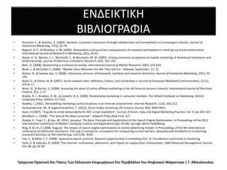 ΕΝΔΕΙΚΤΙΚΗ
ΒΙΒΛΙΟΓΡΑΦΙΑ
• Ancarani, F., & Shankar, V. (2003). Symbian: Customer interaction through collaboration and competition in a convergent industry. Journal of
Interactive Marketing, 17(1), 56-76.
• Bagozzi, R. P., & Dholakia, U. M. (2006). Antecedents and purchase consequences of customer participation in small group brand communities.
International Journal of Research in Marketing, 23(1), 45-61.
• Bauer, H. H., Barnes, S. J., Reichardt, T., & Neumann, M. M. (2005). Driving consumer acceptance of mobile marketing: A theoretical framework and
empirical study. Journal of Electronic Commerce Research, 6(3), 181–192.
• Beer, D. (2008). Researching a confessional society. International Journal of Market Research, 50(5), 619-629.
• Blum, L. & McClellan S. (2006). “Mobile Users Welcome the Ads They Ask For,” Adweek, September, 11, 11.
• Bolton, R., & Saxena-Iyer, S. (2009). Interactive services: a framework, synthesis and research directions. Journal of Interactive Marketing, 23(1), 91-
104.
• Boyd, D., & Ellison, N. B. (2007). Social network sites: Definition, history, and scholarship in Journal of Computer-Mediated Communication, 13 (1),
article 11.
• Brear, D., & Barnes, S. (2008). Assessing the value of online affiliate marketing in the UK financial services industry. International Journal of Electronic
Finance, 2(1), 1-17.
• Brodie, R. J., Brookes, R. W., & Coviello, N. E. (2000). Relationship marketing in consumer markets. The Oxford Textbook on Marketing, Oxford
University Press, Oxford, 517-533.
• Rowley, J. (2001). Remodelling marketing communications in an Internet environment. Internet Research, 11(3), 203-212.
• Saravanakumar, M., & SuganthaLakshmi, T. (2012). Social media marketing.Life Science Journal, 9(4), 4444-4451.
• Sean, D (2007). “A guide to email deliverability for B2C e-mail marketers”, Journal of Direct, Data and Digital Marketing Practice, Vol- 9, pp.156–167.
• Windham, L. (2000). “The Soul of the New Consumer”, Allworth Press,New York, N.Y.
• Xiaojie, X., Yuan, F., & Jian, W. (2013, January). The Basic Principle and Applications of the Search Engine Optimization. In Proceedings of the 2012
International Conference of Modern Computer Science and Applications (pp. 63-69). Springer Berlin Heidelberg.
• Xing, B. & Lin, Z. (2006, August). The impact of search engine optimization on online advertising market. In Proceedings of the 8th international
conference on Electronic commerce: The new e-commerce: innovations for conquering current barriers, obstacles and limitations to conducting
successful business on the internet (pp. 519-529). ACM.
• Yao, S., & Mela, C. F. (2008). Sponsored search auctions: Research opportunities in marketing (Vol. 3): Foundations and trends in marketing.
• Zank, G. & Vokurka, R. (2003) ‘The internet: motivations, deterrents, and impact on supply chain relationships’, SAM Advanced Management Journal,
Vol. 68, pp.33–40
Τρέχουσα Πρακτική Και Τάσεις Των Ελληνικών Επιχειρήσεων Στο Περιβάλλον Του Ψηφιακού Μάρκετινγκ | Γ. Αθανάσουλας
 