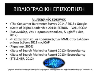ΒΙΒΛΙΟΓΡΑΦΙΚΗ ΕΠΙΣΚΟΠΗΣΗ
Eμπειρικές έρευνες
• «The Consumer Barometer Survey 2014 / 2015» Google
• «State of Digital Leadership 2014» ELTRUN – VALUECOM
• (Αντωνιάδης, Vos, Παρασκευοπούλου, & Egloff–Γκίκα,
2012)
• «Η κατάσταση και οι προοπτικές των ΜΜΕ στην Ελλάδα»
ετήσια έκθεση 2012 της ICAP
• (Riquelme, 2002)
• «State of Search Marketing Report 2012» Econsultancy
• «State of Search Marketing Report 2013» Econsultancy
• (STELZNER, 2012)
Τρέχουσα Πρακτική Και Τάσεις Των Ελληνικών Επιχειρήσεων Στο Περιβάλλον Του Ψηφιακού Μάρκετινγκ | Γ. Αθανάσουλας
 
