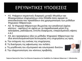 ΕΡΕΥΝΗΤΙΚΕΣ ΥΠΟΘΕΣΕΙΣ
• H1. Υπάρχουν σημαντικές διαφορές μεταξύ Μεγάλων και
Μικρομεσαίων επιχειρήσεων στην Ελλάδα όσον αφορά τη
σπουδαιότητα που προσδίδουν στη χρησιμοποίηση των μεθόδωv
Ψηφιακού Μάρκετινγκ.
• Η2. Το Ψηφιακό Μάρκετινγκ θεωρείται πιο αποδοτικό (σχέση
κόστους - οφέλους) σε σχέση με τα παραδοσιακά μέσα (π.χ.
τηλεόραση, ραδιόφωνο, έντυπη διαφήμιση, επαγγελματικές κάρτες
κ.α.).
• Η3. Δεν προσφέρουν όλες οι μέθοδοι Ψηφιακού Μάρκετινγκ την
ίδια αποτελεσματικότητα λειτουργίας στις επιχειρήσεις ως προς
α. Την ενίσχυση της εικόνας της επιχείρησης
β. Τη διατήρηση της αφοσίωσης του πελάτη
γ. Τη μεγέθυνση του εξωτερικού και εσωτερικού δικτύου
δ. Την ελαχιστοποίηση του κόστους προβολής
Τρέχουσα Πρακτική Και Τάσεις Των Ελληνικών Επιχειρήσεων Στο Περιβάλλον Του Ψηφιακού Μάρκετινγκ | Γ. Αθανάσουλας
 