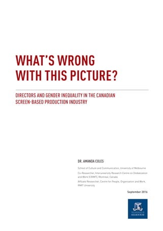 WHAT’S WRONG
WITH THIS PICTURE?
DIRECTORS AND GENDER INEQUALITY IN THE CANADIAN
SCREEN-BASED PRODUCTION INDUSTRY
DR. AMANDA COLES
School of Culture and Communication, University of Melbourne
Co-Researcher, Interuniversity Research Centre on Globalization
and Work (CRIMT), Montreal, Canada
Affiliate Researcher, Centre for People, Organisation and Work,
RMIT University
September 2016
 