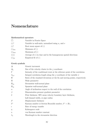 Nomenclature
Mathematical operators
(·) Variable in Fourier Space
(·)+
Variable in wall-units, normalized using uτ and ν
(·) Root mean square of (·)
(·)min Minimum of (·)
(·)max Maximum of (·)
(·) Average of (·) in time and in the homogeneous spatial directions
(·)fit Empirical ﬁt of (·)
Greek symbols
∆ Generic increment
∆j Size of the velocity cluster in the j coordinate
Γ Intensity of the conditional event at the reference point of the correlation
Λj,ψ Integral correlation length along the j coordinate of the variable ψ
Φ Ratio of the standard deviations at the ﬁx and moving points, respectively
Π Wake parameter
Πxy Streamwise wall-normal plane
Πzy Spanwise wall-normal plane
α Angle of inclination respect to the wall of the correlation
β Dimensionless pressure gradient parameter
δ Flow thickness: 99% mean velocity boundary layer thickness,
half channel width, or pipe radius
δ∗
Displacement thickness
δ+
Karman number or friction Reynolds number, δ+
= Reτ
Rate of energy transfer
η Kolmogorov scale
κ von Karman number constant
λx Wavelength in the streamwise direction
IV
 