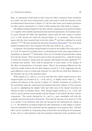 4.3. Velocity Correlations 83
ﬂows. A consequence of this choice is that Λ does not reﬂect a property of the correlation
as a whole, but only of its central positive peak, and tends to track the behaviour of the
one-dimensional intersections in Figure 4.9. On the other hand, since similar procedures
are often used in experiments, it is easier to ﬁnd existing data with which to compare.
The diﬀerent integral lengths for the three velocity components are presented in Figure
4.15, together with available experimental and numerical experiments. In boundary layers,
Cuu grow through the buﬀer and logarithmic regions until the outer region is reached,
at y ≈ 0.2δ, location for which the integral length Λx,u is maximum. That location
agrees with the value reported back in the late sixties,180
and later conﬁrmed by several
authors.47,144,97
We have included the data from Pirozzoli & Bernardini144
for a low Mach
number boundary layer, that compares well with ours, both for Λx,u and Λx,w.
In channels, the maximum integral length is located at the middle of the outer part, at
y ≈ 0.5δ. In contrast to boundary layers, a substantial part of the outer region behaves as
logarithmic in channels,47,73
furthermore, there are not inrushes of potential ﬂow coming
from the free stream. These two facts seem to favor the growth of Cuu, until the location
in which the structures coming from the opposite half-channel becomes signiﬁcant188,47
to disrupt their growth. That could be interpreted, to some extent, as the analogy of
the eﬀect of intermittency in boundary layers. Hence, the maximum diﬀerence for the
coherence length between the two ﬂows happens around y ≈ 0.5δ, suggesting that the
main diﬀerence is due to a large-scale structure of u that ﬁlls the whole ﬂow thickness in
the channels, but not in the boundary layers.
With regards to Cvv and Cww, it can be said that they exhibit similar features; their
integral lengths are bounded by Λx < 0.5δ, and Λx,v is slightly shorter than Λx,w. This
conﬁrms the behavior of the sections in Figure 4.9. Similar conclusions are reached for
the correlations along the wall-normal and spanwise directions. Figures 4.15(b,c) present
Λy and Λz, highlighting the slightly taller and wider sizes of the channel structures in
relation to those in boundary layers. Their integral lengths satisfy Λy ≈ Λz < 0.5δ, and
both Λz and Λy increase monotonically with the distance to the wall for the three velocity
components. The results obtained for Λz,u and Λz,w agree remarkably well with the
available data from Pirozzoli & Bernardini. Note that the decrease of Λy above y ≈ 0.5δ
is an artifact of our deﬁnition, that does not incorporate the information for regions at
y > δ. The deﬁnition of integral length has other limitations as well, failing to capture
both the inclination of the correlation and the signiﬁcance of its negative lobes. The ﬁrst
eﬀect can be remedied, by integrating along inclined lines and looking for its maximum.
In fact, this is a valid method to infer the maximum inclination of the correlations, that
 