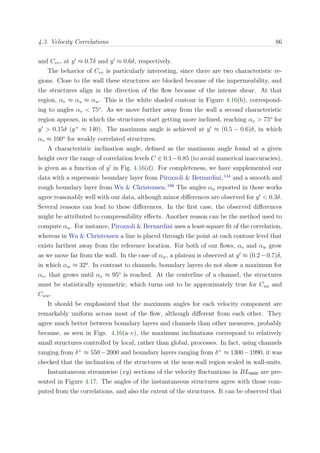 4.3. Velocity Correlations 86
and Cvv, at y ≈ 0.7δ and y ≈ 0.6δ, respectively.
The behavior of Cvv is particularly interesting, since there are two characteristic re-
gions. Close to the wall these structures are blocked because of the impermeability, and
the structures align in the direction of the ﬂow because of the intense shear. At that
region, αv ≈ αu ≈ αw. This is the white shaded contour in Figure 4.16(b), correspond-
ing to angles αv < 75o
. As we move further away from the wall a second characteristic
region appears, in which the structures start getting more inclined, reaching αv > 75o
for
y > 0.15δ (y+
≈ 140). The maximum angle is achieved at y ≈ (0.5 − 0.6)δ, in which
αv ≈ 100o
for weakly correlated structures.
A characteristic inclination angle, deﬁned as the maximum angle found at a given
height over the range of correlation levels C ∈ 0.1−0.85 (to avoid numerical inaccuracies),
is given as a function of y in Fig. 4.16(d). For completeness, we have supplemented our
data with a supersonic boundary layer from Pirozzoli & Bernardini,144
and a smooth and
rough boundary layer from Wu & Christensen.196
The angles αu reported in those works
agree reasonably well with our data, although minor diﬀerences are observed for y < 0.3δ.
Several reasons can lead to these diﬀerences. In the ﬁrst case, the observed diﬀerences
might be attributed to compressibility eﬀects. Another reason can be the method used to
compute αu. For instance, Pirozzoli & Bernardini uses a least-square ﬁt of the correlation,
whereas in Wu & Christensen a line is placed through the point at each contour level that
exists farthest away from the reference location. For both of our ﬂows, αv and αw grow
as we move far from the wall. In the case of αw, a plateau is observed at y ≈ (0.2−0.7)δ,
in which αw ≈ 32o
. In contrast to channels, boundary layers do not show a maximum for
αv, that grows until αv ≈ 95o
is reached. At the centerline of a channel, the structures
must be statistically symmetric, which turns out to be approximately true for Cuu and
Cww.
It should be emphasized that the maximum angles for each velocity component are
remarkably uniform across most of the ﬂow, although diﬀerent from each other. They
agree much better between boundary layers and channels than other measures, probably
because, as seen in Figs. 4.16(a–c), the maximum inclinations correspond to relatively
small structures controlled by local, rather than global, processes. In fact, using channels
ranging from δ+
≈ 550−2000 and boundary layers ranging from δ+
≈ 1300−1990, it was
checked that the inclination of the structures at the near-wall region scaled in wall-units.
Instantaneous streamwise (xy) sections of the velocity ﬂuctuations in BL6600 are pre-
sented in Figure 4.17. The angles of the instantaneous structures agree with those com-
puted from the correlations, and also the extent of the structures. It can be observed that
 