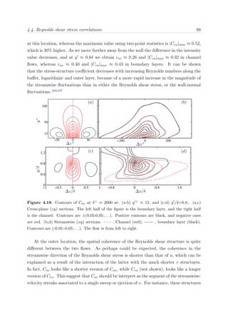 4.4. Reynolds shear stress correlations 88
at this location, whereas the maximum value using two-point statistics is |Cvu|max ≈ 0.52,
which is 30% higher. As we move further away from the wall the diﬀerence in the intensity
value decreases, and at y ≈ 0.8δ we obtain cuv ≈ 0.26 and |Cvu|max ≈ 0.32 in channel
ﬂows, whereas cuv ≈ 0.40 and |Cvu|max ≈ 0.43 in boundary layers. It can be shown
that the stress-structure coeﬃcient decreases with increasing Reynolds numbers along the
buﬀer, logarithmic and outer layer, because of a more rapid increase in the magnitude of
the streamwise ﬂuctuations than in either the Reynolds shear stress, or the wall-normal
ﬂuctuations.163,107
−1 −0.5 0 0.5 1
0
0.4
0.8
1.2
−0.8 0 0.8 1.6
−200 0 200
15
50
100
−50 0 50
Figure 4.18: Contours of Cuv at δ+ ≈ 2000 at: (a-b) y + ≈ 15, and (c-d) y /δ=0.8,. (a,c)
Cross-plane (zy) sections. The left half of the ﬁgure is the boundary layer, and the right half
is the channel. Contours are ±(0.05:0.05:. . . ). Positive contours are black, and negative ones
are red. (b,d) Streamwise (xy) sections. , Channel (red); , boundary layer (black).
Contours are (-0.05:-0.05:. . . ). The ﬂow is from left to right.
At the outer location, the spatial coherence of the Reynolds shear structure is quite
diﬀerent between the two ﬂows. As perhaps could be expected, the coherence in the
streamwise direction of the Reynolds shear stress is shorter than that of u, which can be
explained as a result of the interaction of the latter with the much shorter v structures.
In fact, Cuv looks like a shorter version of Cuu, while Cvu (not shown), looks like a longer
version of Cvv. This suggest that Cuv should be interpret as the segment of the streamwise-
velocity streaks associated to a single sweep or ejection of v. For instance, these structures
 