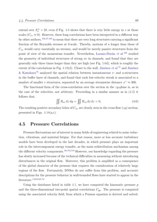 4.4. Pressure Correlations 89
extend over Lm
x > 2δ, even if Fig. 4.8 shows that there is very little energy in v at those
scales (Cvv ≈ 0). However, these long correlations have been interpreted in a diﬀerent way
by other authors,102,47,183
to mean that there are very long structures carrying a signiﬁcant
fraction of the Reynolds stresses at δ-scale. Thereby, motions of u longer than those of
Cuv would carry essentially no stresses, and would be merely passive structures from the
point of view of the momentum transfer. Nevertheless, Lozano-Dur´an et al.105
studied
the geometry of individual structures of strong uv in channels, and found that they are
generally only three times longer than they are high (see Fig. 5.6d), which is roughly the
extent of the correlations in Fig. 4.18(d). Closer to the wall, Jim´enez et al.71
and Jim´enez
& Kawahara75
analyzed the spatial relation between instantaneous v- and u-structures
in the buﬀer layer of channels, and found that each low-velocity streak is associated to a
number of smaller v structures, separated by an average streamwise distance x+
≈ 300.
The functional form of the cross-correlation over the section in the zy-plane is, as in
the case of the velocities, not arbitrary. Proceeding in a similar manner as in (4.3) it
follows that,
Ruv dz dy = Rvu dx dz = 0, (4.6)
The resulting positive secondary lobes of Cuv are clearly seen in the cross-ﬂow (zy) section,
presented in Figs. 4.18(a,c).
4.5 Pressure Correlations
Pressure ﬂuctuations are of interest in many ﬁelds of engineering related to noise reduc-
tion, vibrations, and material fatigue. For that reason, more or less accurate turbulence
models have been developed in the last decades, in which pressure plays an important
role in the intercomponent energy transfer, as the main redistribution mechanism among
the diﬀerent velocity components.58,172,110
However, our knowledge regarding the pressure
has slowly increased because of the technical diﬃculties in measuring without introducing
disturbances in the original ﬂow. Moreover, this problem is ampliﬁed as a consequence
of the global character of the pressure that requires the consideration of relatively large
regions of the ﬂow. Fortunately, DNSes do not suﬀer from this problem, and accurate
descriptions for the pressure behavior in wall-bounded ﬂows have started to appear in the
literature.110,84,61,74
Using the databases listed in table 4.1, we have computed the kinematic pressure p
and the three-dimensional two-point spatial correlations Cpp. The pressure is computed
using the associated velocity ﬁeld, from which a Poisson equation is derived and solved.
 