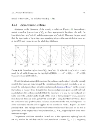 4.5. Pressure Correlations 91
similar to those of Cvv far from the wall (Fig. 4.8d).
4.5.1 Characteristic sections
Analogous to the discussion of the velocity correlations, Figure 4.20 shows charac-
teristic cross-ﬂow (zy) sections of Cpp at three representative locations: the wall, the
logarithmic layer at y ≈ 0.1δ, and the outer region at y ≈ 0.8δ. These correlations reveal
that the large scales of the p structures, associated with weakly correlated structures, are
of size O(δ) and extend across the whole ﬂow thickness.
∆z/δ
y/δ
(a)
−1 −0.5 0 0.5 1
0
0.5
1
1.5
∆z/δ
(b)
−1 −0.5 0 0.5 1
∆z/δ
(c)
−1 −0.5 0 0.5 1
Figure 4.20: Cross-ﬂow (zy) sections of Cpp. (a) y =0. (b) y /δ =0.1. (c) y /δ =0.8. In each
panel, the left half is BL6600, and the right half is CH2000. , δ+ ≈ 2000; , δ+ ≈ 1313.
Contour levels are (0.05:0.1:0.95).
Despite the global nature of the pressure ﬂuctuations, very localized regions for strongly
coupled structures are found around the correlation reference point, especially as we ap-
proach the wall, in accordance with the conclusions of Jim´enez & Hoyas73
for the pressure
ﬂuctuations in channel ﬂows. Using the two-dimensional pressure spectra at diﬀerent wall-
parallel planes the authors concluded that the structures of p near the spectral peak are
fairly local with a characteristic length of the order of the Kolmogorov scale, and away
from the peak they are more global with a scale O(δ) along the three directions. Since
the correlations and spectra contain the same information in the wall-parallel planes, the
above conclusions should also be applied to our correlation results. Figure 4.21 shows
precisely that. The strongly correlated structures become more localized as the wall is
approached, with roughly equal wall-parallel sizes, Lx ≈ Lz, suggesting that those struc-
tures are isotropic.
The pressure structures located at the wall and at the logarithmic region (y ≈ 0.1δ)
are very similar for each ﬂow and for weak correlation contours Cpp < 0.2, suggesting
 