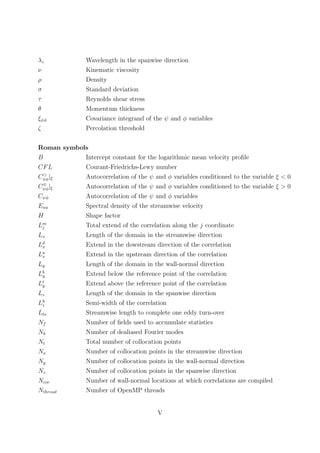 λz Wavelength in the spanwise direction
ν Kinematic viscosity
ρ Density
σ Standard deviation
τ Reynolds shear stress
θ Momentum thickness
ξψφ Covariance integrand of the ψ and φ variables
ζ Percolation threshold
Roman symbols
B Intercept constant for the logarithmic mean velocity proﬁle
CFL Courant-Friedrichs-Lewy number
Cψφ|ξ Autocorrelation of the ψ and φ variables conditioned to the variable ξ < 0
C⊕
ψφ|ξ Autocorrelation of the ψ and φ variables conditioned to the variable ξ > 0
Cψφ Autocorrelation of the ψ and φ variables
Euu Spectral density of the streamwise velocity
H Shape factor
Lm
j Total extend of the correlation along the j coordinate
Lx Length of the domain in the streamwise direction
Ld
x Extend in the dowstream direction of the correlation
Lu
x Extend in the upstream direction of the correlation
Ly Length of the domain in the wall-normal direction
Lb
y Extend below the reference point of the correlation
Lt
y Extend above the reference point of the correlation
Lz Length of the domain in the spanwise direction
Lh
z Semi-width of the correlation
Lto Streamwise length to complete one eddy turn-over
Nf Number of ﬁelds used to accumulate statistics
Nk Number of dealiased Fourier modes
Nt Total number of collocation points
Nx Number of collocation points in the streamwise direction
Ny Number of collocation points in the wall-normal direction
Nz Number of collocation points in the spanwise direction
Ncor Number of wall-normal locations at which correlations are compiled
Nthread Number of OpenMP threads
V
 