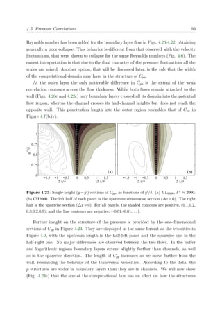 4.5. Pressure Correlations 93
Reynolds number has been added for the boundary layer ﬂow in Figs. 4.20-4.22, obtaining
generally a poor collapse. This behavior is diﬀerent from that observed with the velocity
ﬂuctuations, that were shown to collapse for the same Reynolds numbers (Fig. 4.6). The
easiest interpretation is that due to the dual character of the pressure ﬂuctuations all the
scales are mixed. Another option, that will be discussed later, is the role that the width
of the computational domain may have in the structure of Cpp.
At the outer layer the only noticeable diﬀerence in Cpp is the extent of the weak
correlation contours across the ﬂow thickness. While both ﬂows remain attached to the
wall (Figs. 4.20c and 4.22c) only boundary layers crossed all its domain into the potential
ﬂow region, whereas the channel crosses its half-channel heights but does not reach the
opposite wall. This penetration length into the outer region resembles that of Cvv in
Figure 4.7(b:iv).
y′
/δ
(a)
∆x/δ ∆z/δ
−1.5 −1 −0.5 0 0.5 1 1.5
0
0.25
0.5
0.75
1
(b)
∆x/δ ∆z/δ
−1.5 −1 −0.5 0 0.5 1 1.5
Figure 4.23: Single-height (y=y ) sections of Cpp, as functions of y /δ. (a) BL6600, δ+ ≈ 2000.
(b) CH2000. The left half of each panel is the upstream streamwise section (∆z =0). The right
half is the spanwise section (∆x=0). For all panels, the shaded contours are positive, (0.1,0.2,
0.3:0.2:0.9), and the line contours are negative, (-0.01:-0.01:. . . ).
Further insight on the structure of the pressure is provided by the one-dimensional
sections of Cpp in Figure 4.23. They are displayed in the same format as the velocities in
Figure 4.9, with the upstream length in the half-left panel and the spanwise one in the
half-right one. No major diﬀerences are observed between the two ﬂows. In the buﬀer
and logarithmic regions boundary layers extend slightly farther than channels, as well
as in the spanwise direction. The length of Cpp increases as we move further from the
wall, resembling the behavior of the transversal velocities. According to the data, the
p structures are wider in boundary layers than they are in channels. We will now show
(Fig. 4.24c) that the size of the computational box has an eﬀect on how the structures
 