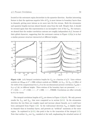 4.5. Pressure Correlations 94
located at the outermost region decorrelate in the spanwise direction. Another interesting
feature is that the upstream negative lobe of Cpp is more intense in boundary layers than
in channels, getting more intense as we move into the free stream. Both the streamwise
and spanwise lengths increase almost linearly away from the wall. Despite that, it should
be stressed again that this representation is an incomplete view of the Cpp. For instance,
we showed that the weaker correlation contours are roughly independent of y , because of
their global character, suggesting that the outermost contour in Figure 4.23(a) is in fact
a similar pressure structure intersected at diﬀerent heights.
0
0.1
0.2
0.3
0.4
0.5
Λx/δ
(a)
0 0.2 0.4 0.6 0.8 1
0
0.1
0.2
0.3
0.4
y ′
/δ
Λy/δ
(b)
−6 −4 −2 0 2 4 6
0
0.4
0.8
1.2
1.6
2
2.4
2.8
y’/δ=0.4
y’/δ=0.6
y’/δ=0.8
y’/δ=1
y’/δ=1.1
y’/δ=1.3
(c)
∆z/δ
Cpp
Figure 4.24: (a,b) Integral correlation lengths for Cpp as a function of y /δ. Lines without
symbols are BL6600 at δ+ =1990; without symbols are CH2000. (a) Λx,p. (b) Λy,p (c) Eﬀect of
the width of the computational box Lz/δ on the one-dimensional pressure correlation, Cpp(∆x=
0, y = y , ∆z) at diﬀerent heights. Three stations of the boundary layer are presented: ,
δ+ =1313; , δ+ =1530; , δ+ =1990. , CH2000. Correlations are oﬀset vertically
by 0.4, for clarity.
The integral correlation lengths of Cpp are shown in Figure 4.24(a-b). We only present
results for Λx,p and Λy,p, that were computed as in section §4.3.2. In the streamwise
direction the two ﬂows are roughly equal and increase almost linearly, as it could have
been anticipated from Figure 4.23. In the wall-normal direction Λy,p is slightly larger
in channels than in boundary layers, and presents an “artiﬁcial” maximum at the outer
region. As explained in §4.3.2, this peak is due to the truncation of the integral (4.5).
Note that neither Λx,p nor Λy,p vanished at the wall, emphasizing the attached nature of
 