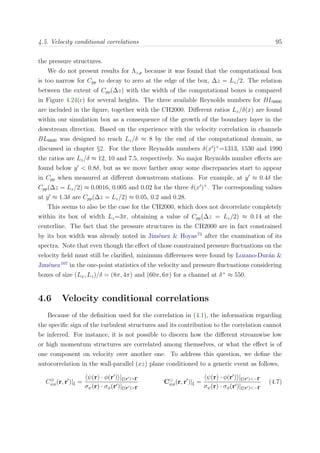 4.5. Velocity conditional correlations 95
the pressure structures.
We do not present results for Λz,p because it was found that the computational box
is too narrow for Cpp to decay to zero at the edge of the box, ∆z = Lz/2. The relation
between the extent of Cpp(∆z) with the width of the computational boxes is compared
in Figure 4.24(c) for several heights. The three available Reynolds numbers for BL6600
are included in the ﬁgure, together with the CH2000. Diﬀerent ratios Lz/δ(x) are found
within our simulation box as a consequence of the growth of the boundary layer in the
dowstream direction. Based on the experience with the velocity correlation in channels
BL6600 was designed to reach Lz/δ ≈ 8 by the end of the computational domain, as
discussed in chapter §2. For the three Reynolds numbers δ(x )+
=1313, 1530 and 1990
the ratios are Lz/δ ≈ 12, 10 and 7.5, respectively. No major Reynolds number eﬀects are
found below y < 0.8δ, but as we move farther away some discrepancies start to appear
in Cpp when measured at diﬀerent downstream stations. For example, at y ≈ 0.4δ the
Cpp(∆z = Lz/2) ≈ 0.0016, 0.005 and 0.02 for the three δ(x )+
. The corresponding values
at y ≈ 1.3δ are Cpp(∆z = Lz/2) ≈ 0.05, 0.2 and 0.28.
This seems to also be the case for the CH2000, which does not decorrelate completely
within its box of width Lz=3π, obtaining a value of Cpp(∆z = Lz/2) ≈ 0.14 at the
centerline. The fact that the pressure structures in the CH2000 are in fact constrained
by its box width was already noted in Jim´enez & Hoyas73
after the examination of its
spectra. Note that even though the eﬀect of those constrained pressure ﬂuctuations on the
velocity ﬁeld must still be clariﬁed, minimum diﬀerences were found by Lozano-Dur´an &
Jim´enez107
in the one-point statistics of the velocity and pressure ﬂuctuations considering
boxes of size (Lx, Lz)/δ = (8π, 4π) and (60π, 6π) for a channel at δ+
≈ 550.
4.6 Velocity conditional correlations
Because of the deﬁnition used for the correlation in (4.1), the information regarding
the speciﬁc sign of the turbulent structures and its contribution to the correlation cannot
be inferred. For instance, it is not possible to discern how the diﬀerent streamwise low
or high momentum structures are correlated among themselves, or what the eﬀect is of
one component on velocity over another one. To address this question, we deﬁne the
autocorrelation in the wall-parallel (xz) plane conditioned to a generic event as follows,
C⊕
ψφ(r, r )|ξ =
ψ(r) · φ(r ) |ξ(r )>Γ
σψ(r) · σφ(r )|ξ(r )>Γ
Cψφ(r, r )|ξ =
ψ(r) · φ(r ) |ξ(r )<−Γ
σψ(r) · σφ(r )|ξ(r )<−Γ
(4.7)
 