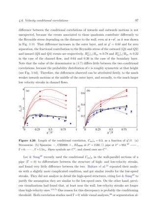 4.6. Velocity conditional correlations 97
diﬀerence between the conditional correlations of inwards and outwards motions is not
unexpected, because the events associated to those quadrants contribute diﬀerently to
the Reynolds stress depending on the distance to the wall, even at r=r , as it was shown
in Fig. 3.10. That diﬀerence increases in the outer layer, and at y = 0.6δ and for zero
separation, the fractional contribution to the Reynolds stress of the outward (Q1 and Q2)
and inward (Q3 and Q4) events are respectively, R⊕
uv|v/Ruv ≈ 0.78 and Ruv|v/Ruv ≈ 0.22
in the case of the channel ﬂow, and 0.64 and 0.36 in the case of the boundary layer.
Note that the value of the denominator in (4.7) diﬀers little between the two conditional
correlations, because the probability distribution of v is roughly symmetric at that height
(see Fig. 3.9d). Therefore, the diﬀerences observed can be attributed ﬁrstly, to the much
weaker inwards motions at the middle of the outer layer, and secondly, to the much larger
low velocity streaks in channel ﬂows.
0 0.25 0.5 0.75 1
0
1
2
3
4
Lx/δ
(a)
y ′
/δ
0 0.25 0.5 0.75 1
0
0.2
0.4
0.6
Lz/δ
(b)
y ′
/δ
Figure 4.26: Length of the conditional correlation, Cuu|u = 0.3, as a function of y /δ. (a)
Streamwise. (b) Spanwise. ◦ , CH2000; , BL6600 at δ+ =1530; , pipe at δ+ =934.97 ,
Γ=0; , Γ=1.5σu. Open symbols are C⊕, and closed ones are C .
Lee & Sung97
recently used the conditional Cuu|u in the wall-parallel sections of a
pipe (Γ = 0) to diﬀerentiate between the structure of high- and low-velocity streaks,
and found very little diﬀerence between the two. Baltzer et al.12
repeated their analy-
sis with a slightly more complicated condition, and got similar results for the low-speed
streaks. They did not analyze in detail the high-speed structures, citing Lee & Sung97
to
justify the assumption they are similar to the low-speed ones. On the other hand, previ-
ous visualizations had found that, at least near the wall, low-velocity streaks are longer
than high-velocity ones.151,71
One reason for this discrepancy is probably the conditioning
threshold. Both correlation studies used Γ=0, while visual analyses,66
or segmentation al-
 