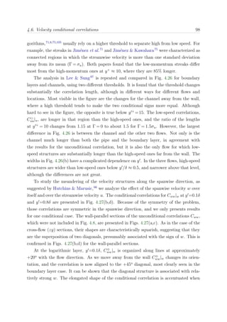4.6. Velocity conditional correlations 98
gorithms,71,8,75,105
usually rely on a higher threshold to separate high from low speed. For
example, the streaks in Jim´enez et al.71
and Jim´enez & Kawahara75
were characterized as
connected regions in which the streamwise velocity is more than one standard deviation
away from its mean (Γ = σu). Both papers found that the low-momentum streaks diﬀer
most from the high-momentum ones at y+
≈ 10, where they are 85% longer.
The analysis in Lee & Sung97
is repeated and compared in Fig. 4.26 for boundary
layers and channels, using two diﬀerent thresholds. It is found that the threshold changes
substantially the correlation length, although in diﬀerent ways for diﬀerent ﬂows and
locations. Most visible in the ﬁgure are the changes for the channel away from the wall,
where a high threshold tends to make the two conditional signs more equal. Although
hard to see in the ﬁgure, the opposite is true below y +
=15. The low-speed correlations,
Cuu|u, are longer in that region than the high-speed ones, and the ratio of the lengths
at y +
= 10 changes from 1.15 at Γ = 0 to about 1.5 for Γ = 1.5σu. However, the largest
diﬀerence in Fig. 4.26 is between the channel and the other two ﬂows. Not only is the
channel much longer than both the pipe and the boundary layer, in agreement with
the results for the unconditional correlation, but it is also the only ﬂow for which low-
speed structures are substantially longer than the high-speed ones far from the wall. The
widths in Fig. 4.26(b) have a complicated dependence on y . In the three ﬂows, high-speed
structures are wider than low-speed ones below y /δ ≈ 0.5, and narrower above that level,
although the diﬀerences are not great.
To study the meandering of the velocity structures along the spanwise direction, as
suggested by Hutchins & Marusic,66
we analyze the eﬀect of the spanwise velocity w over
itself and over the streamwise velocity u. The conditional correlations for Cww|w at y =0.1δ
and y =0.8δ are presented in Fig. 4.27(b,d). Because of the symmetry of the problem,
those correlations are symmetric in the spanwise direction, and we only presents results
for one conditional case. The wall-parallel sections of the unconditional correlations Cww,
which were not included in Fig. 4.8, are presented in Figs. 4.27(a,c). As in the case of the
cross-ﬂow (zy) sections, their shapes are characteristically squarish, suggesting that they
are the superposition of two diagonals, presumably associated with the sign of w. This is
conﬁrmed in Figs. 4.27(b,d) for the wall-parallel sections.
At the logarithmic layer, y =0.1δ, C⊕
ww|w is organized along lines at approximately
+20o
with the ﬂow direction. As we move away from the wall C⊕
ww|w changes its orien-
tation, and the correlation is now aligned to the +45o
diagonal, most clearly seen in the
boundary layer case. It can be shown that the diagonal structure is associated with rela-
tively strong w. The elongated shape of the conditional correlation is accentuated when
 