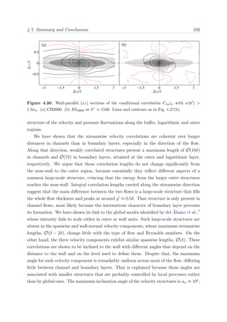 4.7. Summary and Conclusions 102∆z/δ
∆x/δ
(a)
−3 −1.5 0 1.5 3
−0.5
0
0.5
∆x/δ
(b)
−3 −1.5 0 1.5 3
Figure 4.30: Wall-parallel (xz) sections of the conditional correlation Cuu|w with w(r ) >
1.5σw. (a) CH2000. (b) BL6600 at δ+ ≈ 1530. Lines and contours as in Fig. 4.27(b).
structure of the velocity and pressure ﬂuctuations along the buﬀer, logarithmic and outer
regions.
We have shown that the streamwise velocity correlations are coherent over longer
distances in channels than in boundary layers, especially in the direction of the ﬂow.
Along that direction, weakly correlated structures present a maximum length of O(18δ)
in channels and O(7δ) in boundary layers, attained at the outer and logarithmic layer,
respectively. We argue that those correlation lengths do not change signiﬁcantly from
the near-wall to the outer region, because essentially they reﬂect diﬀerent aspects of a
common large-scale structure, evincing that the energy from the larger outer structures
reaches the near-wall. Integral correlation lengths carried along the streamwise direction
suggest that the main diﬀerence between the two ﬂows is a large-scale structure that ﬁlls
the whole ﬂow thickness and peaks at around y ≈ 0.5δ. That structure is only present in
channel ﬂows, most likely because the intermittent character of boundary layer prevents
its formation. We have shown its link to the global modes identiﬁed by del ´Alamo et al.,7
whose intensity fails to scale either in outer or wall units. Such large-scale structures are
absent in the spanwise and wall-normal velocity components, whose maximum streamwise
lengths, O(δ − 2δ), change little with the type of ﬂow and Reynolds numbers. On the
other hand, the three velocity components exhibit similar spanwise lengths, O(δ). These
correlations are shown to be inclined to the wall with diﬀerent angles that depend on the
distance to the wall and on the level used to deﬁne them. Despite that, the maximum
angle for each velocity component is remarkably uniform across most of the ﬂow, diﬀering
little between channel and boundary layers. That is explained because those angles are
associated with smaller structures that are probably controlled by local processes rather
than by global ones. The maximum inclination angle of the velocity structures is αu ≈ 10o
,
 