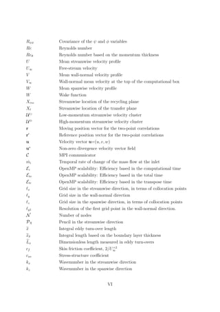 Rψφ Covariance of the ψ and φ variables
Re Reynolds number
Reθ Reynolds number based on the momentum thickness
U Mean streamwise velocity proﬁle
U∞ Free-stream velocity
V Mean wall-normal velocity proﬁle
V∞ Wall-normal mean velocity at the top of the computational box
W Mean spanwise velocity proﬁle
W Wake function
Xrec Streamwise location of the recycling plane
Xt Streamwise location of the transfer plane
U Low-momentum streamwise velocity cluster
U⊕
High-momentum streamwise velocity cluster
r Moving position vector for the two-point correlations
r Reference position vector for the two-point correlations
u Velocity vector u=(u, v, w)
u∗
Non-zero divergence velocity vector ﬁeld
C MPI communicator
˙mi Temporal rate of change of the mass ﬂow at the inlet
Ec OpenMP scalability: Eﬃciency based in the computational time
Eto OpenMP scalability: Eﬃciency based in the total time
Etr OpenMP scalability: Eﬃciency based in the transpose time
x Grid size in the streamwise direction, in terms of collocation points
y Grid size in the wall-normal direction
z Grid size in the spanwise direction, in terms of collocation points
y1 Resolution of the ﬁrst grid point in the wall-normal direction.
N Number of nodes
PX Pencil in the streamwise direction
x Integral eddy turn-over length
xδ Integral length based on the boundary layer thickness
Lx Dimensionless length measured in eddy turn-overs
cf Skin friction coeﬃcient, 2/U+2
∞
cuv Stress-structure coeﬃcient
kx Wavenumber in the streamwise direction
kz Wavenumber in the spanwise direction
VI
 