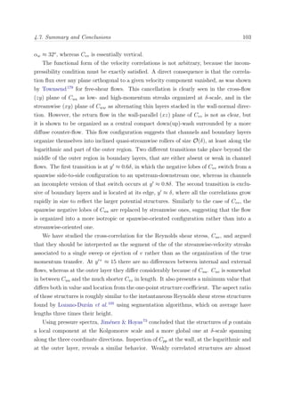 4.7. Summary and Conclusions 103
αw ≈ 32o
, whereas Cvv is essentially vertical.
The functional form of the velocity correlations is not arbitrary, because the incom-
pressibility condition must be exactly satisﬁed. A direct consequence is that the correla-
tion ﬂux over any plane orthogonal to a given velocity component vanished, as was shown
by Townsend179
for free-shear ﬂows. This cancellation is clearly seen in the cross-ﬂow
(zy) plane of Cuu as low- and high-momentum streaks organized at δ-scale, and in the
streamwise (xy) plane of Cww as alternating thin layers stacked in the wall-normal direc-
tion. However, the return ﬂow in the wall-parallel (xz) plane of Cvv is not as clear, but
it is shown to be organized as a central compact down(up)-wash surrounded by a more
diﬀuse counter-ﬂow. This ﬂow conﬁguration suggests that channels and boundary layers
organize themselves into inclined quasi-streamwise rollers of size O(δ), at least along the
logarithmic and part of the outer region. Two diﬀerent transitions take place beyond the
middle of the outer region in boundary layers, that are either absent or weak in channel
ﬂows. The ﬁrst transition is at y ≈ 0.6δ, in which the negative lobes of Cvv switch from a
spanwise side-to-side conﬁguration to an upstream-downstream one, whereas in channels
an incomplete version of that switch occurs at y ≈ 0.8δ. The second transition is exclu-
sive of boundary layers and is located at its edge, y ≈ δ, where all the correlations grow
rapidly in size to reﬂect the larger potential structures. Similarly to the case of Cvv, the
spanwise negative lobes of Cuu are replaced by streamwise ones, suggesting that the ﬂow
is organized into a more isotropic or spanwise-oriented conﬁguration rather than into a
streamwise-oriented one.
We have studied the cross-correlation for the Reynolds shear stress, Cuv, and argued
that they should be interpreted as the segment of the of the streamwise-velocity streaks
associated to a single sweep or ejection of v rather than as the organization of the true
momentum transfer. At y +
≈ 15 there are no diﬀerences between internal and external
ﬂows, whereas at the outer layer they diﬀer considerably because of Cuu. Cuv is somewhat
in between Cuu and the much shorter Cvv in length. It also presents a minimum value that
diﬀers both in value and location from the one-point structure coeﬃcient. The aspect ratio
of those structures is roughly similar to the instantaneous Reynolds shear stress structures
found by Lozano-Dur´an et al.105
using segmentation algorithms, which on average have
lengths three times their height.
Using pressure spectra, Jim´enez & Hoyas73
concluded that the structures of p contain
a local component at the Kolgomorov scale and a more global one at δ-scale spanning
along the three coordinate directions. Inspection of Cpp at the wall, at the logarithmic and
at the outer layer, reveals a similar behavior. Weakly correlated structures are almost
 