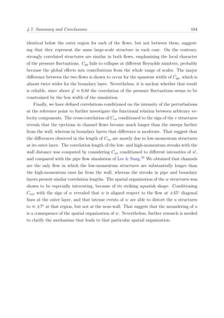 4.7. Summary and Conclusions 104
identical below the outer region for each of the ﬂows, but not between them, suggest-
ing that they represent the same large-scale structure in each case. On the contrary,
strongly correlated structures are similar in both ﬂows, emphasizing the local character
of the pressure ﬂuctuations. Cpp fails to collapse at diﬀerent Reynolds numbers, probably
because the global eﬀects mix contributions from the whole range of scales. The major
diﬀerence between the two ﬂows is shown to occur for the spanwise width of Cpp, which is
almost twice wider for the boundary layer. Nevertheless, it is unclear whether that result
is reliable, since above y ≈ 0.8δ the correlation of the pressure ﬂuctuations seems to be
constrained by the box width of the simulation.
Finally, we have deﬁned correlations conditioned on the intensity of the perturbations
at the reference point to further investigate the functional relation between arbitrary ve-
locity components. The cross-correlation of Cvu conditioned to the sign of the v structures
reveals that the ejections in channel ﬂows became much longer than the sweeps farther
from the wall, whereas in boundary layers that diﬀerence is moderate. That suggest that
the diﬀerences observed in the length of Cuu are mostly due to low-momentum structures
at its outer layer. The correlation length of the low- and high-momentum streaks with the
wall distance was computed by considering Cuu conditioned to diﬀerent intensities of u ,
and compared with the pipe ﬂow simulation of Lee & Sung.97
We obtained that channels
are the only ﬂow in which the low-momentum structures are substantially longer than
the high-momentum ones far from the wall, whereas the streaks in pipe and boundary
layers present similar correlation lengths. The spatial organization of the w structures was
shown to be especially interesting, because of its striking squarish shape. Conditioning
Cww with the sign of w revealed that w is aligned respect to the ﬂow at ±45o
diagonal
lines at the outer layer, and that intense events of w are able to distort the u structures
to ≈ ±7o
at that region, but not at the near-wall. That suggest that the meandering of u
is a consequence of the spatial organization of w. Nevertheless, further research is needed
to clarify the mechanism that leads to that particular spatial organization.
 