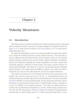 Chapter 5
Velocity Structures
5.1 Introduction
This chapter presents a method to identify and to classify instantaneous three–dimensional
coherent streamwise velocity structures, in a manner analogous to the method used by del
´Alamo et al.7
to study clusters of vorticity, or by Lozano-Dur´an et al.105
to study clusters
of Reynolds shear stress.
We apply this methodology to the new zero-pressure-gradient boundary layer simula-
tion to study the statistical properties of these coherent structures. Note that this ap-
proach is diﬀerent from the characterization of the streamwise velocity by the two-point
spatial correlations presented in the previous chapter. Spatial correlations, by deﬁnition,
provide only information regarding the average organization of the ﬂow, whereas with
the present approach a collection of velocity objects, that satisfy a speciﬁc criterion, are
characterized individually. This allows us to construct two-dimensional joint probability
density functions of the lengths along the diﬀerent coordinate axis, which are useful to
characterize, not only its mean value properties, but also its complete distribution.
This chapter is necessary due to the disagreement between the measurements of the
length of the structures using tools such as the one- or two-dimensional spectra and
correlation functions, with those inferred from visual identiﬁcation. For instance, Hutchins
& Marusic identiﬁed very long meandering high- and low-momentum streamwise velocity
ﬂuctuations in experimental boundary layers at high Reynolds numbers, extending to
at least over O(20δ) in the streamwise direction. This study was limited however to
consider only two-dimensional wall-parallel (xz) sections, obtained using a spanwise hot-
wire rake and PIV measurements. Dennis & Nickels later performed three-dimensional
measurements in a thick boundary layer at δ+
≈ 2500, using stereoscopic PIV in a cross-
105
 