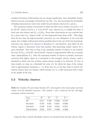 5.2. Velocity clusters 109
standard deviations of ﬂuctuations do not change signiﬁcantly, their probability density
function become increasingly intermittent (see Fig. 3.9), thus increasing the probability
of ﬁnding instantaneous events that satisfy the percolation criterion for a given ζ.
The maximum number of structures in which the ﬂow can be broken occurs for ζ ≈ 3
for the U⊕
clusters and for ζ ≈ 4 for the U ones, whereas Vtot is roughly the same in
both cases (not shown) and Vlar ≈ 0.2Vtot. From these observations we can conclude that
for a given value of ζ, clusters of U are less fragmented than those of U⊕
. This aligns
with the fact that the high-momentum structures are very dissipative at the near-wall
region, due to higher wall-normal velocity gradients that in the case of the low-momentum
structures (see chapter 6 in Jim´enez & Kawahara75
), and therefore, more likely for the
velocity regions to disconnect from each another, thus generating smaller objects for a
given threshold. Note that as long as the maximum number of objects is not reached,
the ratio N/Nmax of the U and of the U⊕
clusters is approximately oﬀset by a constant
value, independently of ζ. Once the maximum number of objects is reached, structures
extracted with higher values of ζ correspond to the strongest velocity clusters, until a
threshold in which only few of those remain intense enough to be detected. In view of
these results, we chose as a threshold the value of ζ for which the slope of the volume
ratio is approximately maximum, ζ = 2. From now on, we use that value to extract the
velocity clusters from our domain, which extends over Lx ≈ 26δ (measured with δ taken
at the middle of the box).
5.3 Velocity clusters
Table 5.1: Number (N) and volume fractions (V ), with regards to the total number and total
volume of all the identiﬁed structures. The symbols and ⊕ stand for the low- and high-
momentum velocity structures.
Case N N⊕
V V ⊕
All 0.511 0.489 0.5263 0.4737
Detached 0.373 0.361 0.0251 0.0220
Attached 0.139 0.128 0.5012 0.4517
Tall-attached 0.032 0.017 0.4996 0.4496
Using the above velocity threshold, clusters are extracted from the ﬂow and are char-
 