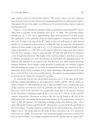 5.3. Velocity clusters 112
outer regions, termed as tall-attached clusters.7
The former clusters are more numerous
than the latter ones, but their volumes are marginal compared to the tall-attached clusters.
Throughout the rest of the paper, we will focus on the attached clusters, that are analyzed
and discussed next.
Figure 5.4 is an example of a medium complex instantaneous tall-attached U⊕
cluster,
taken from a snapshot of the boundary layer at δ+
≈ 1800. This particular cluster
extends over ∆x ≈ 2.5δ, and is approximately three times as long as it is wide or tall.
The appearance of this particular structure clearly suggests a composite character. The
ﬁrst type of object is the base of the U⊕
cluster at the near-wall region, in which several
streaks can be observed to form without reaching the wall. In particular, the minimum
distance of these streaks to the wall is y+
min ≈ 1.15, whereas the maximum height for this
region is bounded to y < 0.2δ. The second type of object is its upper part that connects
with the base, forming a ramp of approximately 13o
with the wall, from the upstream
to the downstream direction. The height of the structure within a cross-ﬂow (zy) plane
is therefore increasing as we move downstream, at which point the maximum occurs. In
addition, this structure is not aligned in the ﬂow direction, but tilted towards increasing
spanwise distances. Even though a single structure is statistically not relevant, it agrees
with the ﬁndings in section 4.3, in which we showed that ﬁrstly, the coherence of the u
structures, characterized on average by Cuu, starts decreasing in the downstream direction
for y > 0.2δ (see Fig. 4.9a), and secondly, that Cuu throughout the outer region is inclined
on average by 12o
within the streamwise (xy) plane.
To statistically describe the tall-attached structures, p.d.f.s of the sizes of the boxes
and their volume distributions pv are computed for the U and U⊕
clusters, which are
shown in Figure 5.5. The distribution of ∆x is shown in Figure 5.5(a), revealing that most
of the structures are relatively short. In particular, the value of the mode is ∆x ≈ 0.4δ.
The mean values of the structures are considerably larger, due to the positive skewness
of the distribution, obtaining lengths of ∆x ≈ 3.1δ and ∆x ≈ 5.3δ for the U and U⊕
clusters, respectively. Structures as long as the box can be found at the end of the
distribution tails, accounting for an important fraction of the total volume, as seen in
Figure 5.5(d). For instance, the probability of ﬁnding a large-scale structure (∆x > 2δ) is
about 35% for U⊕
clusters and 16% for U , whereas they account for 97.4% and 99.2% of
the total volume. A similar behavior is observed for the distribution of ∆z, presented in
Figure 5.5(c,f). The mean value for the width of these structures is ∆z ≈ δ, whereas its
mode is at ∆z ≈ 0.08δ. As in the case of the streamwise length, structures as wide as the
box can also be found, with a larger probability for the U⊕
clusters than for those of U .
 