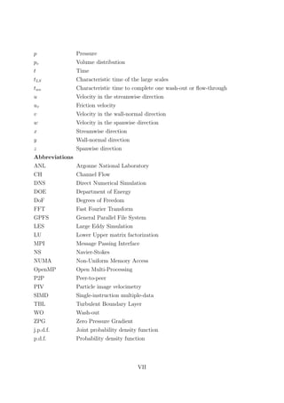 p Pressure
pv Volume distribution
t Time
tLS Characteristic time of the large scales
two Characteristic time to complete one wash-out or ﬂow-through
u Velocity in the streamwise direction
uτ Friction velocity
v Velocity in the wall-normal direction
w Velocity in the spanwise direction
x Streamwise direction
y Wall-normal direction
z Spanwise direction
Abbreviations
ANL Argonne National Laboratory
CH Channel Flow
DNS Direct Numerical Simulation
DOE Department of Energy
DoF Degrees of Freedom
FFT Fast Fourier Transform
GPFS General Parallel File System
LES Large Eddy Simulation
LU Lower Upper matrix factorization
MPI Message Passing Interface
NS Navier-Stokes
NUMA Non-Uniform Memory Access
OpenMP Open Multi-Processing
P2P Peer-to-peer
PIV Particle image velocimetry
SIMD Single-instruction multiple-data
TBL Turbulent Boundary Layer
WO Wash-out
ZPG Zero Pressure Gradient
j.p.d.f. Joint probability density function
p.d.f. Probability density function
VII
 