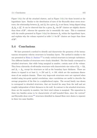5.3. Conclusions 115
Figure 5.6(c) for all the attached clusters, and in Figure 5.6(c) for those located at the
logarithmic layer. Similar to the distribution of sizes of the Reynolds shear stress struc-
tures, the relationship between ∆x and ∆z for a given ∆y is not linear, being aligned along
∆x∆y ∝ ∆2
z. It can be observed that for a given ∆y, the U⊕
clusters are slightly shorter
than those of U , whereas the spanwise size is essentially the same. This is consistent
with the results presented in Figure 5.6(a) for distances ∆y within the logarithmic layer,
and explains why the volume reported in table 5.1 for U clusters are larger than those
of U⊕
.
5.4 Conclusions
We have presented a method to identify and characterize the geometry of the instan-
taneous streamwise velocity structures in boundary layers. The method is similar to the
one presented in Moisy & Jim´enez119
to study vortical structures in isotropic turbulence.
Two diﬀerent families of structures were clearly identiﬁed. The ﬁrst family correspond to
attached structures, that while being marginal in number, contain most of the volume.
They form a hierarchy of self-similar structures with characteristic size ratios of ∆x = 5∆z
and ∆z = ∆y, except for structures as tall as the boundary layer thickness. Those are
shown to expand to at least Lx ≈ 25δ and Lz ≈ 10δ, which are the maximum dimen-
sions of our analysis domain. These very large-scale structures were not captured when
studied using two-point spatial correlations, since correlations are useful to describe the
average properties of the ﬂow in a neighborhood region. The second family was shown
to correspond to detached structures, that are located far away from the wall and are
roughly independent of their distances to the wall. In contrast to the attached structures,
those are the majority in number, but their total volume is marginal. The separation in
these two families seems to be characteristic of wall bounded ﬂows, since the vortical7
and Reynolds shear stress105
structures identiﬁed in channel ﬂows were shown to separate
in these two same families.
 