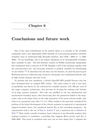 Chapter 6
Conclusions and future work
One of the main contributions of the present thesis is to provide to the scientiﬁc
community with a new high-quality DNS database of a zero-pressure-gradient turbulent
boundary layer at moderately-high Reynolds numbers, Reθ=2780 − 6680 (δ+
≈ 1000-
2000). To our knowledge, this is the largest simulation of an incompressible boundary
layer available to date. The full database consists of O(200) statistically independent
ﬂow realizations with a total size of 70 TB. Roughly a 10% of the database together with
the post-processed one- and two-point statistics is publicly available for downloading
on our website.162
To distribute the raw data over the Internet, we used the peer-to-peer
BitTorrent protocol, which has some attractive advantages over traditional methods, such
as high content integrity and easy of use.
To perform this new simulation, a hybrid OpenMP-MPI parallel Fortran code has
been developed from its original MPI version. The main reason to add a new layer
of parallelism was driven by the relatively-low available memory (512 MB per core) of
the target computer architecture, that prevents us of using the existing code because
of its large memory footprint. The code was modiﬁed to run two simultaneous and
synchronized boundary layers, after discovering that the parameters linked to the large-
scales, such as the shape factor or the wake parameter of the mean velocity proﬁle, only
relax to its asymptotic state after x ≈ 4–5. Other studies in the past have considered the
problem of the initial development of the velocity statistics in numerical or experimental
tripped boundary layers, but considered instead Reθ as the controlling parameter. An
experimental work is the one of Erm & Joubert,40
and a numerical one is Schlatter &
¨Orl¨u.157
Both studies consider boundary layers initiated at low Reynolds numbers that
undergo transition to turbulence, concluding that tripping eﬀects persist until Reθ ≈
2000–3000. This result is consistent with ours, but we have shown that x collapses the
116
 