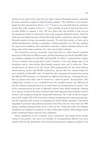 117
initial recovery much better than Reθ over larger ranges of Reynolds numbers, especially
for those simulations tripped at high Reynolds numbers. The deﬁnition of the turnover
length was ﬁrst introduced by Simens et al.,164
however, he concluded that the relaxation
of most ﬂow scales requires at least x = 1, most probably because at that time there were
no other DNSes to compare x with. We have shown that this estimate is only true for
the parameters related to small-scales, such as the maximum Reynolds stresses. Since the
eddy turn-over length increases with the Reynolds number, simulations initiated at higher
Reynolds numbers become increasingly expensive. To avoid this penalty, we have used a
double-simulation-box strategy to maximize x within reasonable cost. The ﬁrst auxiliary
box runs in low resolution, and is intended to provide a realistic turbulent inﬂow for the
larger scales of the main simulation box, that runs in high resolution.
The production code was extensively tuned and tested in a Blue Gene/P computer
using up to 8192 nodes for MPI processes, and four threads per process for OpenMP, show-
ing excellent scalability for both MPI and OpenMP. To achieve a sustained liner scaling,
we have examined and incorporated a series of factors in the early design stage of the
simulation such as: data locality, false sharing, memory reuse, and L1 cache size. These
considerations are shown to be key factors when programming for any cache-coherent
shared memory system with NUMA architecture, and are often the reasons behind the
poor scalability of OpenMP codes. To distribute the computational domain data among
the diﬀerent MPI processes, we considered two diﬀerent data layouts, consisting oﬀ cross-
ﬂow (zy) planes and x-lines, that we termed as a “plane-to-pencil” decomposition. This
conﬁguration is shown to be a tradeoﬀ between the available memory per MPI process
and the required communication time to switch from one decomposition to another. Col-
lective communications are used to eﬃciently perform those global transposes, allowing
us to operate in each of the three-coordinate directions using data that is locally stored in
memory, and contiguous along the wall-parallel directions. The result of this decomposi-
tion is that roughly 40% of the total time is spent in transposing and communicating data,
and the remaining 60% is spent in computing the Navier-Stokes equations. Customized
mappings of processes onto physical processors have been used for each of the two MPI
groups, speeding communications up by a factor of two. Using this result, the auxiliary
simulation was designed to maximize its span in Reynolds numbers while keeping almost
perfect work-load balance with the main simulation.
Future simulations of new boundary layers experiments will require minor modiﬁ-
cations of the present code, given its versatility in accommodating diﬀerent box ratios
together with the ﬁne granularity of the domain decomposition, making it possible to run
 