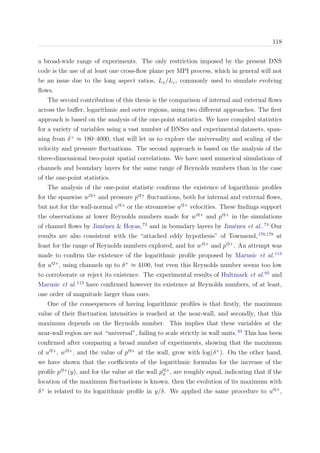 118
a broad-wide range of experiments. The only restriction imposed by the present DNS
code is the use of at least one cross-ﬂow plane per MPI process, which in general will not
be an issue due to the long aspect ratios, Lx/Lz, commonly used to simulate evolving
ﬂows.
The second contribution of this thesis is the comparison of internal and external ﬂows
across the buﬀer, logarithmic and outer regions, using two diﬀerent approaches. The ﬁrst
approach is based on the analysis of the one-point statistics. We have compiled statistics
for a variety of variables using a vast number of DNSes and experimental datasets, span-
ning from δ+
≈ 180–4000, that will let us to explore the universality and scaling of the
velocity and pressure ﬂuctuations. The second approach is based on the analysis of the
three-dimensional two-point spatial correlations. We have used numerical simulations of
channels and boundary layers for the same range of Reynolds numbers than in the case
of the one-point statistics.
The analysis of the one-point statistic conﬁrms the existence of logarithmic proﬁles
for the spanwise w 2+
and pressure p 2+
ﬂuctuations, both for internal and external ﬂows,
but not for the wall-normal v 2+
or the streamwise u 2+
velocities. These ﬁndings support
the observations at lower Reynolds numbers made for w 2+
and p 2+
in the simulations
of channel ﬂows by Jim´enez & Hoyas,73
and in boundary layers by Jim´enez et al..74
Our
results are also consistent with the “attached eddy hypothesis” of Townsend,178,179
at
least for the range of Reynolds numbers explored, and for w 2+
and p 2+
. An attempt was
made to conﬁrm the existence of the logarithmic proﬁle proposed by Marusic et al.113
for u 2+
, using channels up to δ+
≈ 4100, but even this Reynolds number seems too low
to corroborate or reject its existence. The experimental results of Hultmark et al.65
and
Marusic et al.113
have conﬁrmed however its existence at Reynolds numbers, of at least,
one order of magnitude larger than ours.
One of the consequences of having logarithmic proﬁles is that ﬁrstly, the maximum
value of their ﬂuctuation intensities is reached at the near-wall, and secondly, that this
maximum depends on the Reynolds number. This implies that these variables at the
near-wall region are not “universal”, failing to scale strictly in wall units.33
This has been
conﬁrmed after comparing a broad number of experiments, showing that the maximum
of u 2+
, w 2+
, and the value of p 2+
at the wall, grow with log(δ+
). On the other hand,
we have shown that the coeﬃcients of the logarithmic formulas for the increase of the
proﬁle p 2+
(y), and for the value at the wall p 2+
w , are roughly equal, indicating that if the
location of the maximum ﬂuctuations is known, then the evolution of its maximum with
δ+
is related to its logarithmic proﬁle in y/δ. We applied the same procedure to u 2+
,
 