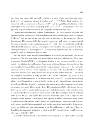 119
and found that those coeﬃcients diﬀer roughly by a factor of two, suggesting that in the
limit of δ+
, the maximum intensity is reached at y+
∼ δ+1/2
. While this is not true, it is
consistent with the conclusion in Marusic et al.113
that the logarithmic ﬂuctuation proﬁle
only exists above a mesolayer extending up to y+
= 3 δ+1/2
. The maximum of u 2+
can
probably only be understood only if we accept the existence of such layer.
Comparison of internal and external ﬂows conﬁrms that the transverse velocities and
pressure ﬂuctuations are more intense in boundary layers, as originally found by Jim´enez
& Hoyas,73
and we have shown that the same is also true for the streamwise velocity
ﬂuctuations. The excesses of the three velocity components with respect to channels are of
the same order, and reach a maximum around y/δ = 0.35−0.5, essentially independently
of the Reynolds number. This has been argued to be consistent with the notion that those
diﬀerences originate as a consequence of the entrainment of irrotational ﬂuid in boundary
layers,74
which is absent from internal ﬂows.
Further insight about the diﬀerences between internal and external ﬂows, and about
the extent of their largest scales, was obtained using spatial correlations over fairly large
streamwise domains O(20δ). An important ﬁnding is that the functional form of the
velocity correlations in wall-bounded ﬂows is not arbitrary, because the correlation ﬂux
over any plane orthogonal to a given velocity component must vanish due to the continuity
equation. Even if this was shown originally by Townsend179
for free-shear ﬂows, we have
not found evidence of its derivation for wall-bounded ﬂows in the literature. This helped
us to explain the evident streaky pattern of Cuu in the cross-ﬂow (zy) plane, or the
alternating thin layers stacked in the wall-normal direction for Cww in the streamwise (xy)
plane. Even if in principle it may be harder to observe, Cvv also exhibits a return ﬂow in
the wall-parallel plane to satisfy continuity, representing a central compact down(up)-wash
surrounded by a more diﬀuse counter-ﬂow. The organization of the velocity correlations
has been shown to be similar in boundary layers and channels, and to be consistent with
a pair of inclined quasi-streamwise rollers of size O(δ). These conﬁguration can be found
until y/δ ≈ 0.6–0.8, and beyond that location, boundary layers start to organize into
spanwise rollers, whereas this change of ﬂow topology is weaker in channels ﬂows. These
correlations are also inclined to the wall at angles that depend on the distance from the
wall, on the variable being considered, and on the correlation level used to deﬁne them.
Above the buﬀer layer and independent of the Reynolds numbers and type of ﬂow, we
found that the maximum inclination of Cuu is about 10o
, Cvv and Cpp are roughly vertical,
and Cww is inclined by 35o
.
While the functional form of the correlations is similar in both ﬂows, their sizes are
 