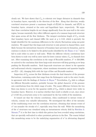 120
clearly not. We have shown that Cuu is coherent over longer distances in channels than
in boundary layers, especially in the direction of the ﬂow. Along that direction, weakly
correlated structures present a maximum length of O(18δ) in channels, and O(7δ) in
boundary layers, attained at the outer and logarithmic layer, respectively. We argue
that those correlation lengths do not change signiﬁcantly from the near-wall to the outer
region, because essentially they reﬂect diﬀerent aspects of a common large-scale structure
that spans across all the ﬂow thickness. The integral correlation length of Cuu reveals
that boundary layers and channel diﬀer the most at y ≈ 0.5δ, which is precisely the
height identiﬁed for the maximum diﬀerences in the velocity ﬂuctuations using one-point
statistics. We argued that this large-scale structure is only present in channel ﬂows, most
likely because the intermittent character of boundary layer prevents its formation, and its
existence is shown to be linked to the global modes identiﬁed by del ´Alamo et al.,7
which
fail to scale either in outer or wall units. While the diﬀerent velocity correlations have
been shown to scale very well in outer units for lower contour values, Cuu in channels does
not. After examining this correlation in the range of Reynolds numbers, δ+
≈ 350-2000,
we arrived to the conclusion that those large-scale structures will keep growing as we keep
pushing the Reynolds numbers. Such large-scale structures are absent in the spanwise
and wall-normal velocity components, whose maximum streamwise and spanwise lengths
are O(δ − 2δ), changing little with the type of ﬂow and Reynolds numbers.
Inspection of Cpp across the ﬂow thickness reveals the dual character of the pressure
ﬂuctuations, containing scales that range from the Kolmogorov scale to the outer δ-scale,
in agreement with the ﬁndings of Jim´enez & Hoyas.73
Nevertheless, Cpp fails to collapse
for diﬀerent Reynolds numbers, probably because the global character of the pressure
mix contributions from the whole range of scales. The major diﬀerence between the two
ﬂows was shown to occur for the spanwise width of Cpp, which is almost twice wider in
boundary layers. However, it is unclear whether that result is reliable or not, since above
y ≈ 0.8δ the p structures seem to be constrained by the box width of the simulation.
It turned out that the velocity correlations, when conditioned to intense events of
velocity, contain very valuable information. We investigated the eﬀect of the intensity
of the conditioning event over the correlation structure, obtaining that intense events of
w can meander the streaks of u , especially away from the wall. While the meandering
of the u structures was visualized using an instantaneous velocity ﬁeld by Hutchins &
Marusic,66
it is the ﬁrst time in which this pattern has been revealed using correlations,
that are specially well-suited to educe persistent patterns in the ﬂow. The reason behind
this meandering seems to be the underlying organization of w in alternating diagonal
 