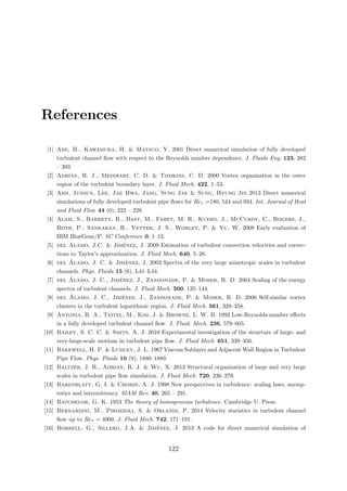 References
[1] Abe, H., Kawamura, H. & Matsuo, Y. 2001 Direct numerical simulation of fully developed
turbulent channel ﬂow with respect to the Reynolds number dependence. J. Fluids Eng. 123, 382
– 393.
[2] Adrian, R. J., Meinhart, C. D. & Tomkins, C. D. 2000 Vortex organization in the outer
region of the turbulent boundary layer. J. Fluid Mech. 422, 1–53.
[3] Ahn, Junsun, Lee, Jae Hwa, Jang, Sung Jae & Sung, Hyung Jin 2013 Direct numerical
simulations of fully developed turbulent pipe ﬂows for Reτ =180, 544 and 934. Int. Journal of Heat
and Fluid Flow 44 (0), 222 – 228.
[4] Alam, S., Barrett, R., Bast, M., Fahey, M. R., Kuehn, J., McCurdy, C., Rogers, J.,
Roth, P., Sankaran, R., Vetter, J. S., Worley, P. & Yu, W. 2008 Early evaluation of
IBM BlueGene/P. SC Conference 0, 1–12.
[5] del Alamo, J.C. & Jim´enez, J. 2009 Estimation of turbulent convection velocities and correc-
tions to Taylor’s approximation. J. Fluid Mech. 640, 5–26.
[6] del ´Alamo, J. C. & Jim´enez, J. 2003 Spectra of the very large anisotropic scales in turbulent
channels. Phys. Fluids 15 (6), L41–L44.
[7] del ´Alamo, J. C., Jim´enez, J., Zandonade, P. & Moser, R. D. 2004 Scaling of the energy
spectra of turbulent channels. J. Fluid Mech. 500, 135–144.
[8] del ´Alamo, J. C., Jim´enez, J., Zandonade, P. & Moser, R. D. 2006 Self-similar vortex
clusters in the turbulent logarithmic region. J. Fluid Mech. 561, 329–358.
[9] Antonia, R. A., Teitel, M., Kim, J. & Browne, L. W. B. 1992 Low-Reynolds-number eﬀects
in a fully developed turbulent channel ﬂow. J. Fluid. Mech. 236, 579–605.
[10] Bailey, S. C. C. & Smits, A. J. 2010 Experimental investigation of the structure of large- and
very-large-scale motions in turbulent pipe ﬂow. J. Fluid Mech. 651, 339–356.
[11] Bakewell, H. P. & Lumley, J. L. 1967 Viscous Sublayer and Adjacent Wall Region in Turbulent
Pipe Flow. Phys. Fluids 10 (9), 1880–1889.
[12] Baltzer, J. R., Adrian, R. J. & Wu, X. 2013 Structural organization of large and very large
scales in turbulent pipe ﬂow simulation. J. Fluid Mech. 720, 236–279.
[13] Barenblatt, G. I. & Chorin, A. J. 1998 New perspectives in turbulence: scaling laws, asymp-
totics and intermittency. SIAM Rev. 40, 265 – 291.
[14] Batchelor, G. K. 1953 The theory of homogeneous turbulence. Cambridge U. Press.
[15] Bernardini, M., Pirozzoli, S. & Orlandi, P. 2014 Velocity statistics in turbulent channel
ﬂow up to Reτ = 4000. J. Fluid Mech. 742, 171–191.
[16] Borrell, G., Sillero, J.A. & Jim´enez, J. 2013 A code for direct numerical simulation of
122
 