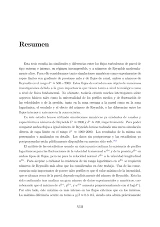 Resumen
Esta tesis estudia las similitudes y diferencias entre los ﬂujos turbulentos de pared de
tipo externo e interno, en r´egimen incompresible, y a n´umeros de Reynolds moderada-
mente altos. Para ello consideramos tanto simulaciones num´ericas como experimentos de
capas l´ımites con gradiente de presiones nulo y de ﬂujos de canal, ambos a n´umeros de
Reynolds en el rango δ+
≈ 500−2000. Estos ﬂujos de cortadura son objeto de numerosas
investigaciones debido a la gran importancia que tienen tanto a nivel tecnol´ogico como
a nivel de f´ısica fundamental. No obstante, todav´ıa existen muchos interrogantes sobre
aspectos b´asicos tales como la universalidad de los perﬁles medios y de ﬂuctuaci´on de
las velocidades o de la presi´on, tanto en la zona cercana a la pared como en la zona
logar´ıtmica, el escalado y el efecto del n´umero de Reynolds, o las diferencias entre los
ﬂujos internos y externos en la zona exterior.
En ´este estudio hemos utilizado simulaciones num´ericas ya existentes de canales y
capas l´ımites a n´umeros de Reynolds δ+
≈ 2000 y δ+
≈ 700, respectivamente. Para poder
comparar ambos ﬂujos a igual n´umero de Reynolds hemos realizado una nueva simulaci´on
directa de capa l´ımite en el rango δ+
≈ 1000–2000. Los resultados de la misma son
presentados y analizados en detalle. Los datos sin postprocesar y las estad´ısticas ya
postprocesadas est´an p´ublicamente disponibles en nuestro sitio web.162
El an´alisis de las estad´ısticas usando un ´unico punto conﬁrma la existencia de perﬁles
logar´ıtmicos para las ﬂuctuaciones de la velocidad transversal w 2+
y de la presi´on p 2+
en
ambos tipos de ﬂujos, pero no para la velocidad normal v 2+
o la velocidad longitudinal
u 2+
. Para aceptar o rechazar la existencia de un rango logar´ıtmico en u 2+
se requieren
n´umeros de Reynolds m´as altos que los considerados en ´este trabajo. Una de las conse-
cuencias m´as importantes de poseer tales perﬁles es que el valor m´aximo de la intensidad,
que se alcanza cerca de la pared, depende expl´ıcitamente del n´umero de Reynolds. Esto ha
sido conﬁrmado tras analizar un gran n´umero de datos experimentales y num´ericos, cor-
roborando que el m´aximo de u 2+
, p 2+
, y w 2+
aumenta proporcionalmente con el log(δ+
).
Por otro lado, ´este m´aximo es m´as intenso en los ﬂujos externos que en los internos.
La m´axima diferencia ocurre en torno a y/δ ≈ 0.3–0.5, siendo esta altura pr´acticamente
VIII
 