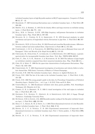 123
turbulent boundary layers at high Reynolds numbers in BG/P supercomputers. Computers & Fluids
80 (0), 37 – 43.
[17] Bradshaw, P. 1967 Irrotational ﬂuctuations near a turbulent boundary layer. J. Fluid Mech. 27,
209–230.
[18] Brown, G.L. & Roshko, A. 1974 On the density eﬀects and large structure in turbulent mixing
layers. J. Fluid Mech. 64, 775 – 816.
[19] Bull, M.K. & Thomas, A.S.W. 1976 High frequency wall-pressure ﬂuctuations in turbulent
boundary layers. Phys. Fluids 19 (4), 597–599.
[20] Bullock, K. J., Cooper, R. E. & Abernathy, F. H. 1978 Structural similarity in radial
correlations and spectra of longitudinal velocity ﬂuctuations in pipe ﬂow. J. Fluid Mech. 88, 585–
608.
[21] Buschmann, M.H. & Gad-el-Hak, M. 2010 Normal and cross-ﬂow Reynolds stresses: diﬀerences
between conﬁned and semi-conﬁned ﬂows. Experiments in Fluids 49 (1), 213–223.
[22] Cartwright, J. H. E. & Nakamura, H. 2009 What kind of a wave is Hokusais Great wave oﬀ
Kanagawa? Notes and Records of the Royal Society 63 (2), 119–135.
[23] Chevalier, M., Schlatter, P., Lundbladh, A. & Henningson, D.S. 2007 Simson - a pseudo-
spectral solver for incompressible boundary layer ﬂows. Tech. Rep.. TRITA-MEK 2007:07.
[24] Chin, C., Ooi, A. S. H., Marusic, I. & Blackburn, H. M. 2010 The inﬂuence of pipe length
on turbulence statistics computed from direct numerical simulation data. Phys. Fluids 22 (11), –.
[25] Choi, H. & Moin, P. 1990 On the space-time characteristics of wall-pressure ﬂuctuations. Phys.
Fluids A 2, 1450–1460.
[26] Christensen, K. T. 2001 Experimental investigation of acceleration and velocity ﬁelds in turbu-
lent channel ﬂow. PhD thesis, University of Illinois at Urbana-Champaign.
[27] Clauser, F.H. 1956 The turbulent boundary layer. Advances in Applied Mechanics 4.
[28] Coles, D.E. 1956 The law of the wake in the turbulent boundary layer. J. Fluid Mech. 1 (02),
191–226.
[29] Coles, D.E. 1968 The young people’s guide to the data. In Proceedings Computation of Turbulent
Boundary Layers. Stanford Univ., , vol. 2, pp. 1–19. D.E. Coles and E.A. Hirst.
[30] Comte-Bellot, G. 1965 ´Ecoulement turbulent entre deux parois parell`eles. Pub. Scientiﬁques
Techniques 419. Minist`ere de L’Air.
[31] Corino, E. R. & Brodkey, R. S. 1969 A visual investigation of the wall region in turbulent
ﬂow. J. Fluid Mech. 37, 1–30.
[32] Davidson, P.A., Kaneda, Y., Moffatt, K. & Sreenivasan, K.R. 2011 A Voyage Through
Turbulence. Cambridge University Press.
[33] De Graaf, D.B. & Eaton, J.K. 2000 Reynolds number scaling of the ﬂat-plate turbulent bound-
ary layer. J. Fluid Mech. 422, 319–346.
[34] Delo, C. J., Kelso, R. M. & Smits, A. J. 2004 Three-dimensional structure of a low-Reynolds-
number turbulent boundary layer. J. Fluid. Mech. 512, 47–83.
[35] Dennis, D. J. C. & Nickels, T. B. 2011 Experimental measurement of large-scale three-
dimensional structures in a turbulent boundary layer. Part 1. Vortex packets. J. Fluid Mech. 673,
180–217.
[36] Dennis, D. J. C. & Nickels, T. B. 2011 Experimental measurement of large-scale three-
 