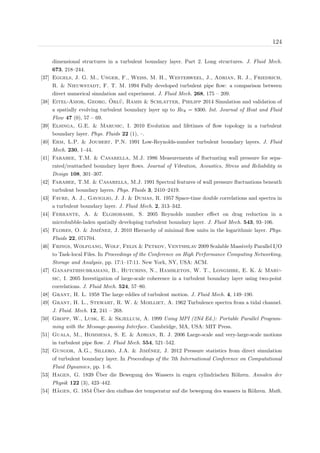 124
dimensional structures in a turbulent boundary layer. Part 2. Long structures. J. Fluid Mech.
673, 218–244.
[37] Eggels, J. G. M., Unger, F., Weiss, M. H., Westerweel, J., Adrian, R. J., Friedrich,
R. & Nieuwstadt, F. T. M. 1994 Fully developed turbulent pipe ﬂow: a comparison between
direct numerical simulation and experiment. J. Fluid Mech. 268, 175 – 209.
[38] Eitel-Amor, Georg, ¨Orl¨u, Ramis & Schlatter, Philipp 2014 Simulation and validation of
a spatially evolving turbulent boundary layer up to Reθ = 8300. Int. Journal of Heat and Fluid
Flow 47 (0), 57 – 69.
[39] Elsinga, G.E. & Marusic, I. 2010 Evolution and lifetimes of ﬂow topology in a turbulent
boundary layer. Phys. Fluids 22 (1), –.
[40] Erm, L.P. & Joubert, P.N. 1991 Low-Reynolds-number turbulent boundary layers. J. Fluid
Mech. 230, 1–44.
[41] Farabee, T.M. & Casarella, M.J. 1986 Measurements of ﬂuctuating wall pressure for sepa-
rated/reattached boundary layer ﬂows. Journal of Vibration, Acoustics, Stress and Reliability in
Design 108, 301–307.
[42] Farabee, T.M. & Casarella, M.J. 1991 Spectral features of wall pressure ﬂuctuations beneath
turbulent boundary layers. Phys. Fluids 3, 2410–2419.
[43] Favre, A. J., Gaviglio, J. J. & Dumas, R. 1957 Space-time double correlations and spectra in
a turbulent boundary layer. J. Fluid Mech. 2, 313–342.
[44] Ferrante, A. & Elghobashi, S. 2005 Reynolds number eﬀect on drag reduction in a
microbubble-laden spatially developing turbulent boundary layer. J. Fluid Mech. 543, 93–106.
[45] Flores, O. & Jim´enez, J. 2010 Hierarchy of minimal ﬂow units in the logarithmic layer. Phys.
Fluids 22, 071704.
[46] Frings, Wolfgang, Wolf, Felix & Petkov, Ventsislav 2009 Scalable Massively Parallel I/O
to Task-local Files. In Proceedings of the Conference on High Performance Computing Networking,
Storage and Analysis, pp. 17:1–17:11. New York, NY, USA: ACM.
[47] Ganapathisubramani, B., Hutchins, N., Hambleton, W. T., Longmire, E. K. & Maru-
sic, I. 2005 Investigation of large-scale coherence in a turbulent boundary layer using two-point
correlations. J. Fluid Mech. 524, 57–80.
[48] Grant, H. L. 1958 The large eddies of turbulent motion. J. Fluid Mech. 4, 149–190.
[49] Grant, H. L., Stewart, R. W. & Moilliet, A. 1962 Turbulence spectra from a tidal channel.
J. Fluid. Mech. 12, 241 – 268.
[50] Gropp, W., Lusk, E. & Skjellum, A. 1999 Using MPI (2Nd Ed.): Portable Parallel Program-
ming with the Message-passing Interface. Cambridge, MA, USA: MIT Press.
[51] Guala, M., Hommema, S. E. & Adrian, R. J. 2006 Large-scale and very-large-scale motions
in turbulent pipe ﬂow. J. Fluid Mech. 554, 521–542.
[52] Gungor, A.G., Sillero, J.A. & Jim´enez, J. 2012 Pressure statistics from direct simulation
of turbulent boundary layer. In Proceedings of the 7th International Conference on Computational
Fluid Dynamics, pp. 1–6.
[53] Hagen, G. 1839 ¨Uber die Bewegung des Wassers in engen cylindrischen R¨ohren. Annalen der
Physik 122 (3), 423–442.
[54] H¨agen, G. 1854 ¨Uber den einﬂuss der temperatur auf die bewegung des wassers in R¨ohren. Math.
 