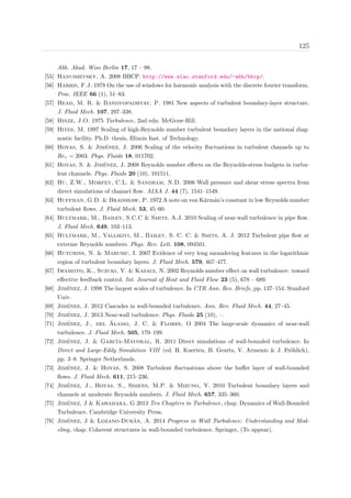 125
Abh. Akad. Wiss Berlin 17, 17 – 98.
[55] Hanushevsky, A. 2008 BBCP. http://www.slac.stanford.edu/~abh/bbcp/.
[56] Harris, F.J. 1978 On the use of windows for harmonic analysis with the discrete fourier transform.
Proc. IEEE 66 (1), 51–83.
[57] Head, M. R. & Bandyopadhyay, P. 1981 New aspects of turbulent boundary-layer structure.
J. Fluid Mech. 107, 297–338.
[58] Hinze, J.O. 1975 Turbulence, 2nd edn. McGraw-Hill.
[59] Hites, M. 1997 Scaling of high-Reynolds number turbulent boundary layers in the national diag-
nostic facility. Ph.D. thesis, Illinois Inst. of Technology.
[60] Hoyas, S. & Jim´enez, J. 2006 Scaling of the velocity ﬂuctuations in turbulent channels up to
Reτ = 2003. Phys. Fluids 18, 011702.
[61] Hoyas, S. & Jim´enez, J. 2008 Reynolds number eﬀects on the Reynolds-stress budgets in turbu-
lent channels. Phys. Fluids 20 (10), 101511.
[62] Hu, Z.W., Morfey, C.L. & Sandham, N.D. 2006 Wall pressure and shear stress spectra from
direct simulations of channel ﬂow. AIAA J. 44 (7), 1541–1549.
[63] Huffman, G.D. & Bradshaw, P. 1972 A note on von K´arm´an’s constant in low Reynolds number
turbulent ﬂows. J. Fluid Mech. 53, 45–60.
[64] Hultmark, M., Bailey, S.C.C & Smits, A.J. 2010 Scaling of near-wall turbulence in pipe ﬂow.
J. Fluid Mech. 649, 103–113.
[65] Hultmark, M., Vallikivi, M., Bailey, S. C. C. & Smits, A. J. 2012 Turbulent pipe ﬂow at
extreme Reynolds numbers. Phys. Rev. Lett. 108, 094501.
[66] Hutchins, N. & Marusic, I. 2007 Evidence of very long meandering features in the logarithmic
region of turbulent boundary layers. J. Fluid Mech. 579, 467–477.
[67] Iwamoto, K., Suzuki, Y. & Kasagi, N. 2002 Reynolds number eﬀect on wall turbulence: toward
eﬀective feedback control. Int. Journal of Heat and Fluid Flow 23 (5), 678 – 689.
[68] Jim´enez, J. 1998 The largest scales of turbulence. In CTR Ann. Res. Briefs, pp. 137–154. Stanford
Univ.
[69] Jim´enez, J. 2012 Cascades in wall-bounded turbulence. Ann. Rev. Fluid Mech. 44, 27–45.
[70] Jim´enez, J. 2013 Near-wall turbulence. Phys. Fluids 25 (10), –.
[71] Jim´enez, J., del ´Alamo, J. C. & Flores, O 2004 The large-scale dynamics of near-wall
turbulence. J. Fluid Mech. 505, 179–199.
[72] Jim´enez, J. & Garc´ıa-Mayoral, R. 2011 Direct simulations of wall-bounded turbulence. In
Direct and Large-Eddy Simulation VIII (ed. H. Kuerten, B. Geurts, V. Armenio & J. Fr¨ohlich),
pp. 3–8. Springer Netherlands.
[73] Jim´enez, J. & Hoyas, S. 2008 Turbulent ﬂuctuations above the buﬀer layer of wall-bounded
ﬂows. J. Fluid Mech. 611, 215–236.
[74] Jim´enez, J., Hoyas, S., Simens, M.P. & Mizuno, Y. 2010 Turbulent boundary layers and
channels at moderate Reynolds numbers. J. Fluid Mech. 657, 335–360.
[75] Jim´enez, J & Kawahara, G 2013 Ten Chapters in Turbulence, chap. Dynamics of Wall-Bounded
Turbulence. Cambridge University Press.
[76] Jim´enez, J & Lozano-Dur´an, A. 2014 Progress in Wall Turbulence: Understanding and Mod-
eling, chap. Coherent structures in wall-bounded turbulence. Springer, (To appear).
 